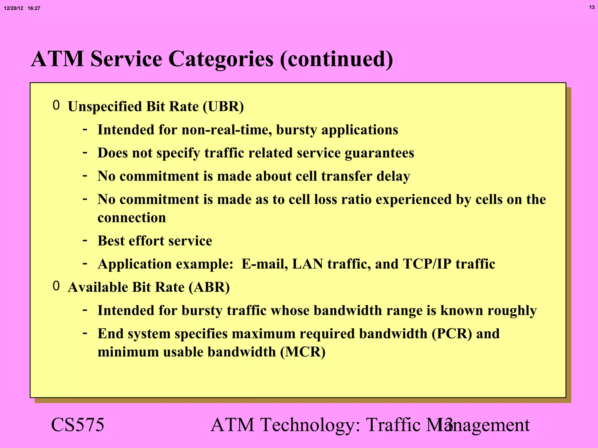 12/20/12 16:27                                                                                   13




          ATM Service Categories (continued)
                 0 Unspecified Bit Rate (UBR)
                     - Intended for non-real-time, bursty applications
                     - Does not specify traffic related service guarantees
                     - No commitment is made about cell transfer delay
                     - No commitment is made as to cell loss ratio experienced by cells on the
                       connection
                     - Best effort service
                     - Application example: E-mail, LAN traffic, and TCP/IP traffic
                 0 Available Bit Rate (ABR)
                     - Intended for bursty traffic whose bandwidth range is known roughly
                     - End system specifies maximum required bandwidth (PCR) and
                       minimum usable bandwidth (MCR)



                 CS575                   ATM Technology: Traffic Management
                                                                 13
 