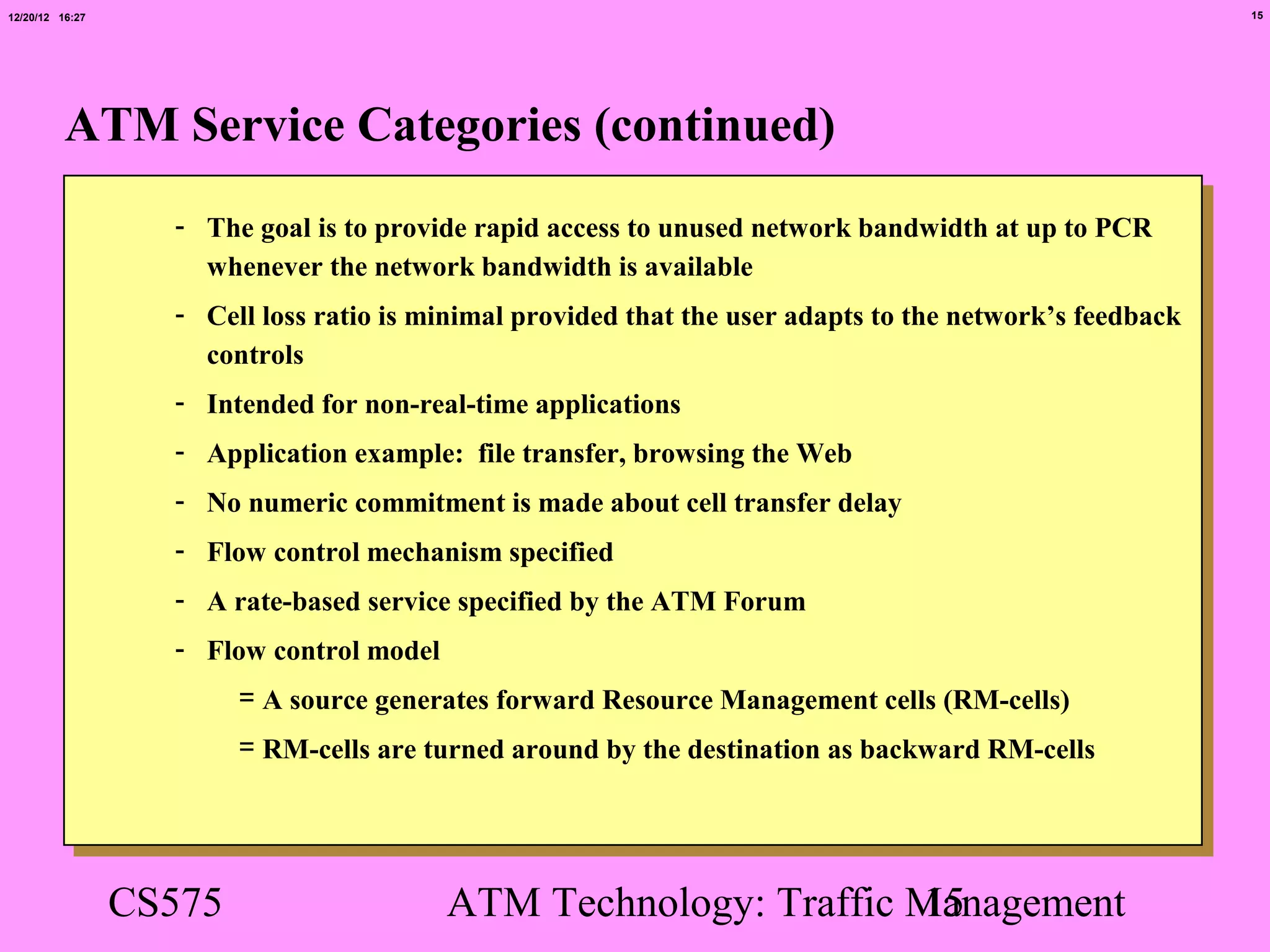 12/20/12 16:27                                                                                            15




          ATM Service Categories (continued)
                   - The goal is to provide rapid access to unused network bandwidth at up to PCR
                     whenever the network bandwidth is available
                   - Cell loss ratio is minimal provided that the user adapts to the network’s feedback
                     controls
                   - Intended for non-real-time applications
                   - Application example: file transfer, browsing the Web
                   - No numeric commitment is made about cell transfer delay
                   - Flow control mechanism specified
                   - A rate-based service specified by the ATM Forum
                   - Flow control model
                         = A source generates forward Resource Management cells (RM-cells)
                         = RM-cells are turned around by the destination as backward RM-cells




                 CS575                    ATM Technology: Traffic Management
                                                                  15
 