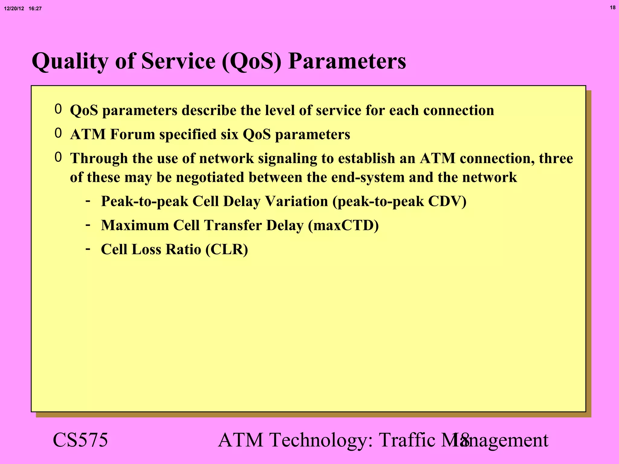 12/20/12 16:27                                                                                  18




          Quality of Service (QoS) Parameters
                 0 QoS parameters describe the level of service for each connection
                 0 ATM Forum specified six QoS parameters
                 0 Through the use of network signaling to establish an ATM connection, three
                   of these may be negotiated between the end-system and the network
                      - Peak-to-peak Cell Delay Variation (peak-to-peak CDV)
                     - Maximum Cell Transfer Delay (maxCTD)
                     - Cell Loss Ratio (CLR)




                 CS575                   ATM Technology: Traffic Management
                                                                 18
 