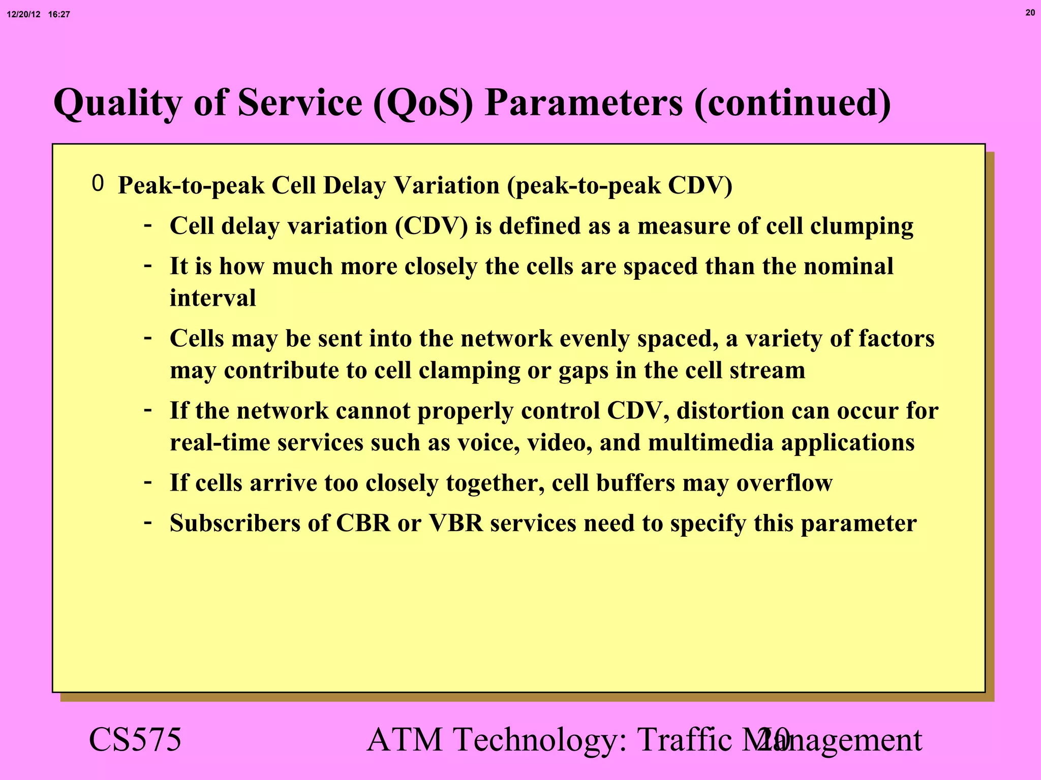 12/20/12 16:27                                                                                  20




          Quality of Service (QoS) Parameters (continued)
                 0 Peak-to-peak Cell Delay Variation (peak-to-peak CDV)
                     - Cell delay variation (CDV) is defined as a measure of cell clumping
                     - It is how much more closely the cells are spaced than the nominal
                       interval
                     - Cells may be sent into the network evenly spaced, a variety of factors
                       may contribute to cell clamping or gaps in the cell stream
                     - If the network cannot properly control CDV, distortion can occur for
                       real-time services such as voice, video, and multimedia applications
                     - If cells arrive too closely together, cell buffers may overflow
                     - Subscribers of CBR or VBR services need to specify this parameter




                 CS575                   ATM Technology: Traffic Management
                                                                 20
 