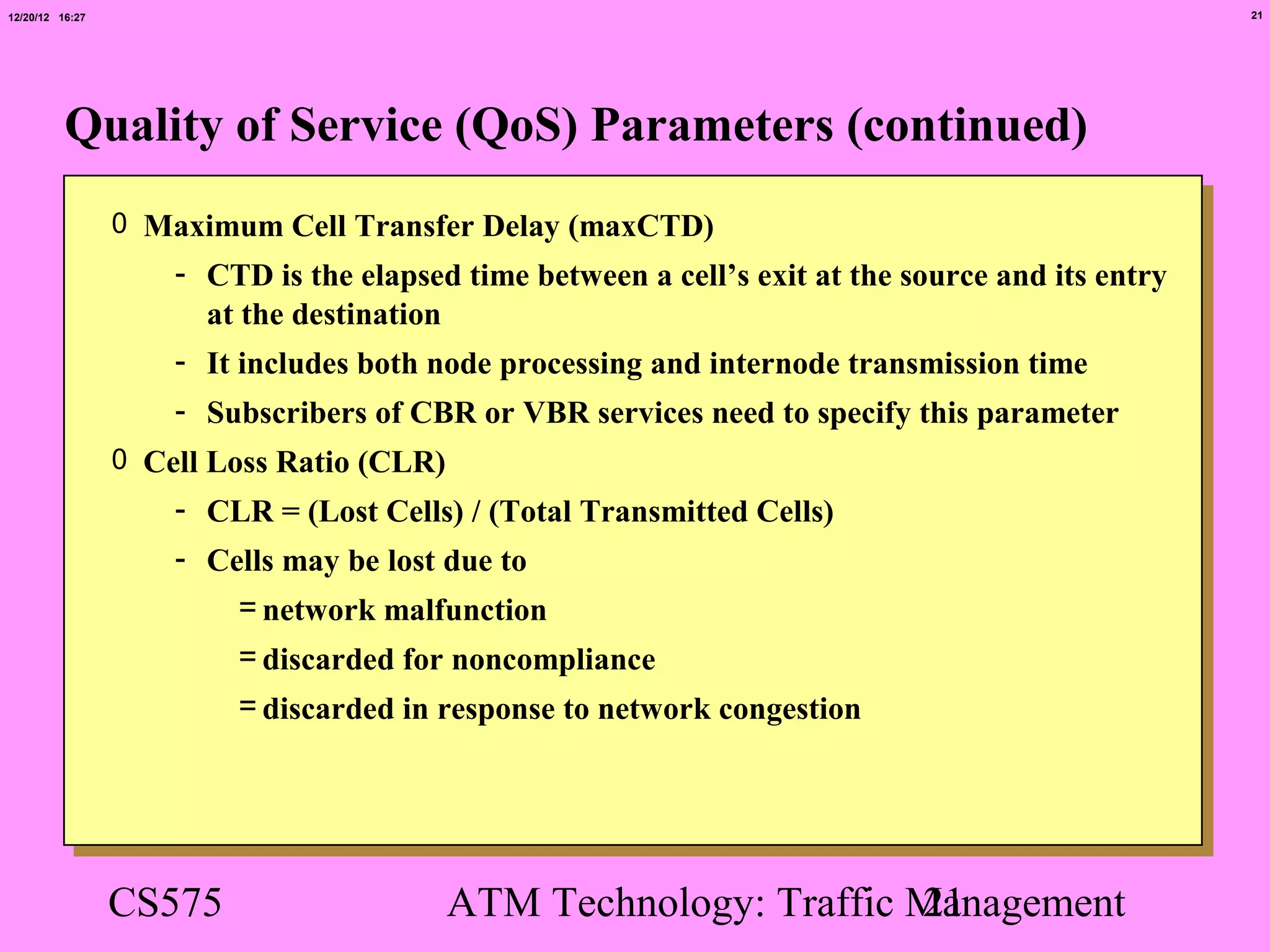 12/20/12 16:27                                                                                     21




          Quality of Service (QoS) Parameters (continued)
                 0 Maximum Cell Transfer Delay (maxCTD)
                     - CTD is the elapsed time between a cell’s exit at the source and its entry
                       at the destination
                     - It includes both node processing and internode transmission time
                     - Subscribers of CBR or VBR services need to specify this parameter
                 0 Cell Loss Ratio (CLR)
                     - CLR = (Lost Cells) / (Total Transmitted Cells)
                     - Cells may be lost due to
                         = network malfunction
                         = discarded for noncompliance
                         = discarded in response to network congestion




                 CS575                     ATM Technology: Traffic Management
                                                                   21
 