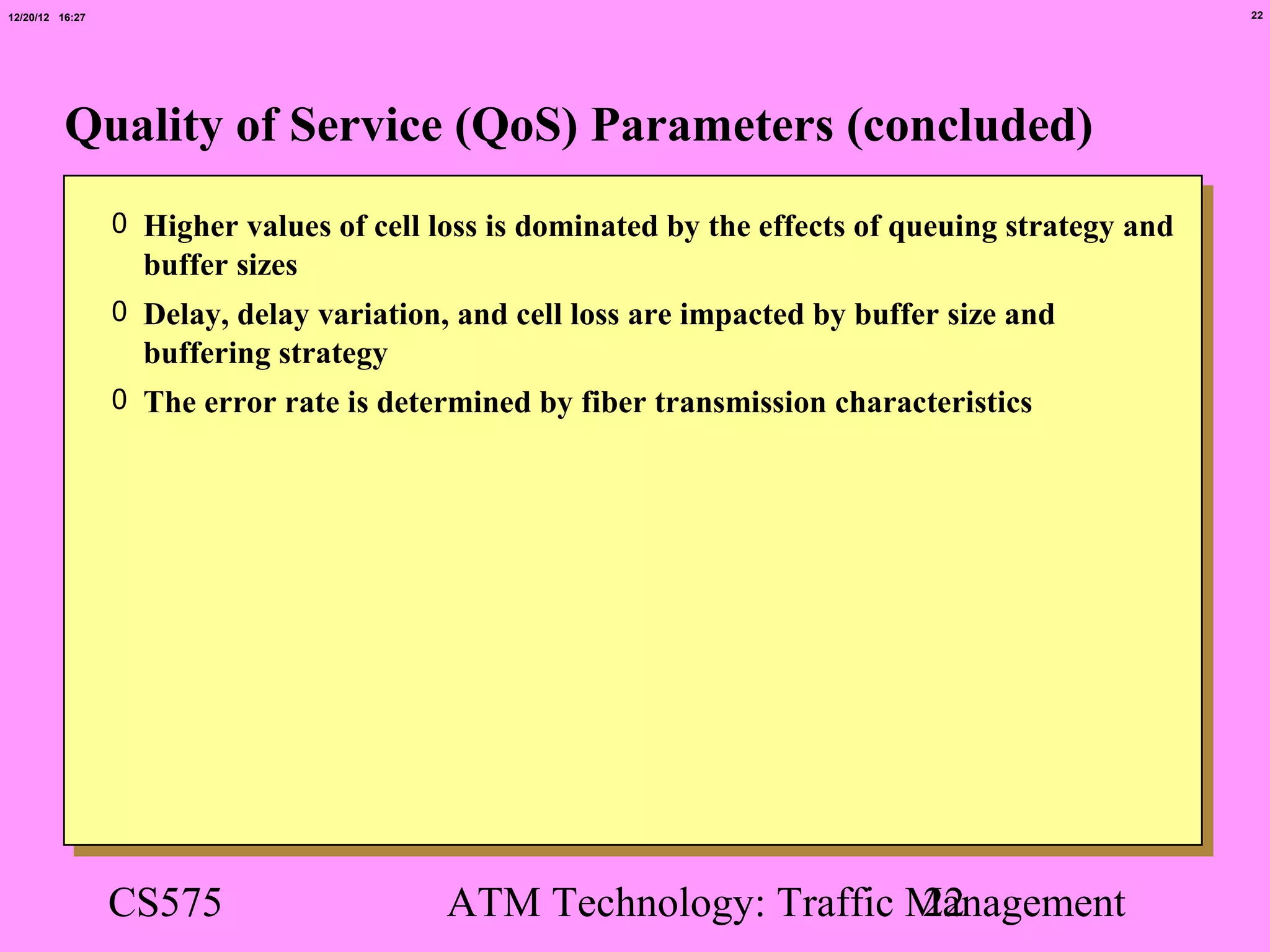 12/20/12 16:27                                                                                      22




          Quality of Service (QoS) Parameters (concluded)
                 0 Higher values of cell loss is dominated by the effects of queuing strategy and
                   buffer sizes
                 0 Delay, delay variation, and cell loss are impacted by buffer size and
                   buffering strategy
                 0 The error rate is determined by fiber transmission characteristics




                 CS575                    ATM Technology: Traffic Management
                                                                  22
 