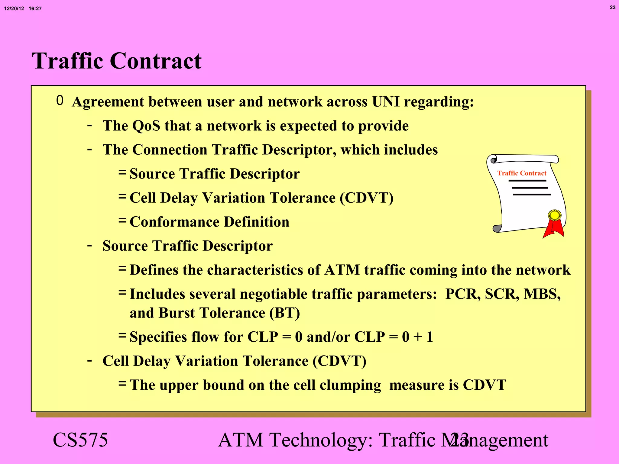 12/20/12 16:27                                                                                       23




          Traffic Contract
                 0 Agreement between user and network across UNI regarding:
                     - The QoS that a network is expected to provide
                     - The Connection Traffic Descriptor, which includes
                         = Source Traffic Descriptor                              Traffic Contract


                         = Cell Delay Variation Tolerance (CDVT)
                         = Conformance Definition
                     - Source Traffic Descriptor
                         = Defines the characteristics of ATM traffic coming into the network
                         = Includes several negotiable traffic parameters: PCR, SCR, MBS,
                           and Burst Tolerance (BT)
                         = Specifies flow for CLP = 0 and/or CLP = 0 + 1
                     - Cell Delay Variation Tolerance (CDVT)
                         = The upper bound on the cell clumping measure is CDVT


                 CS575                  ATM Technology: Traffic Management
                                                                23
 