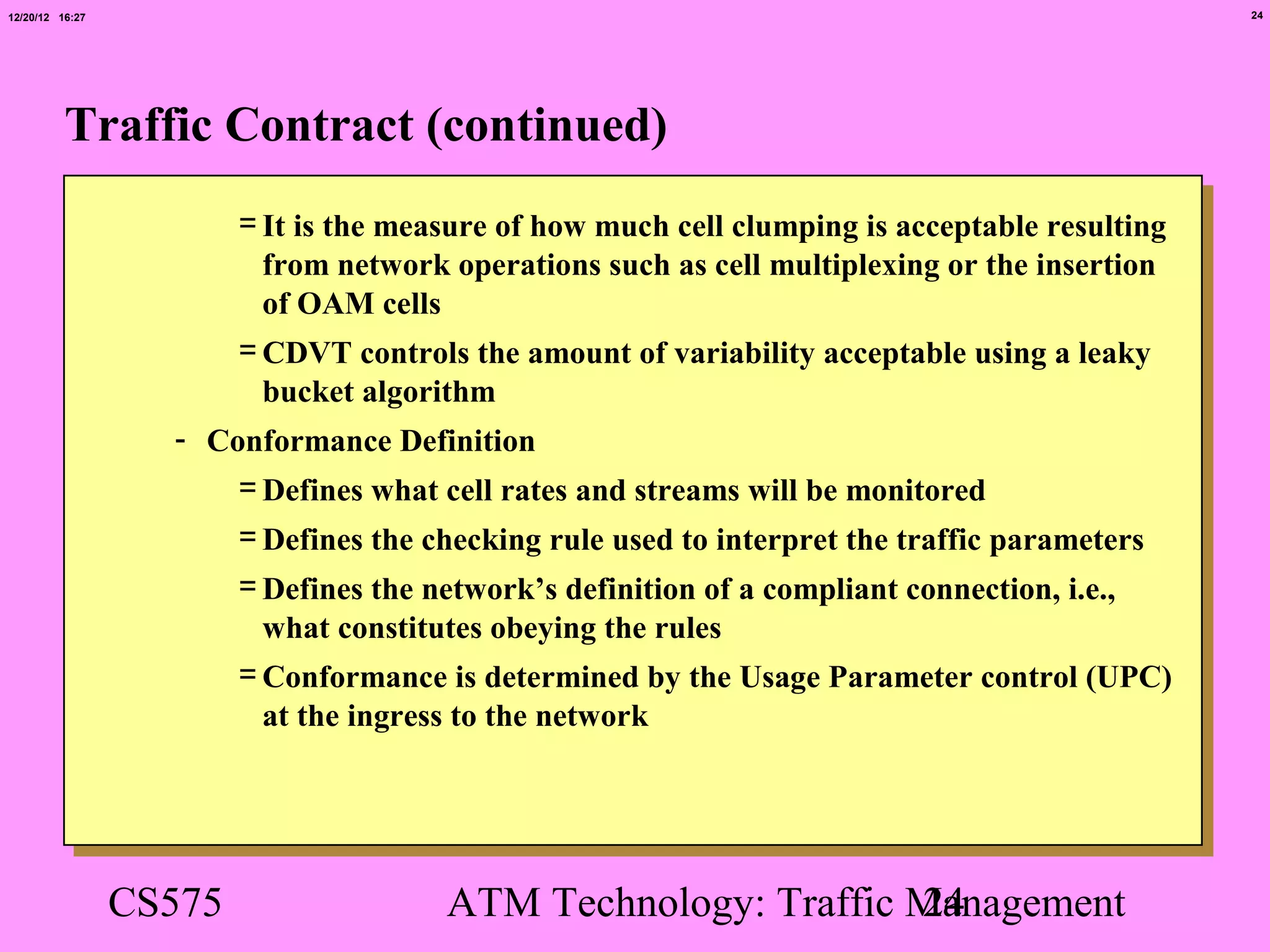 12/20/12 16:27                                                                                   24




          Traffic Contract (continued)
                         = It is the measure of how much cell clumping is acceptable resulting
                           from network operations such as cell multiplexing or the insertion
                           of OAM cells
                         = CDVT controls the amount of variability acceptable using a leaky
                           bucket algorithm
                   - Conformance Definition
                       = Defines what cell rates and streams will be monitored
                         = Defines the checking rule used to interpret the traffic parameters
                         = Defines the network’s definition of a compliant connection, i.e.,
                           what constitutes obeying the rules
                         = Conformance is determined by the Usage Parameter control (UPC)
                           at the ingress to the network




                 CS575                  ATM Technology: Traffic Management
                                                                24
 