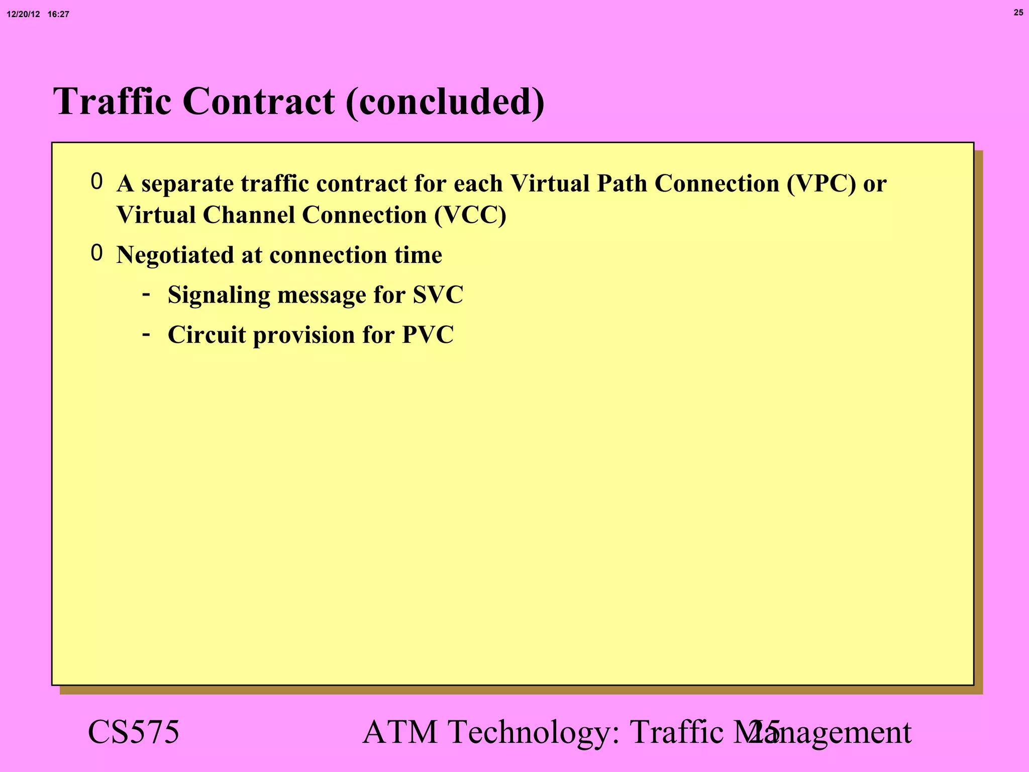 12/20/12 16:27                                                                             25




          Traffic Contract (concluded)
                 0 A separate traffic contract for each Virtual Path Connection (VPC) or
                   Virtual Channel Connection (VCC)
                 0 Negotiated at connection time
                     - Signaling message for SVC
                     - Circuit provision for PVC




                 CS575                   ATM Technology: Traffic Management
                                                                 25
 