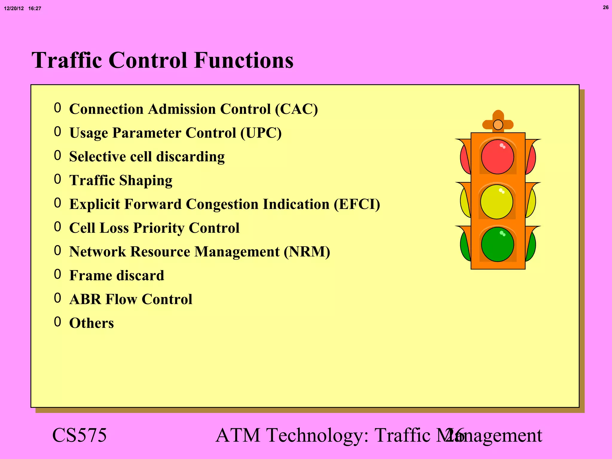 12/20/12 16:27                                                                 26




          Traffic Control Functions
                 0 Connection Admission Control (CAC)
                 0 Usage Parameter Control (UPC)
                 0 Selective cell discarding
                 0 Traffic Shaping
                 0 Explicit Forward Congestion Indication (EFCI)
                 0 Cell Loss Priority Control
                 0 Network Resource Management (NRM)
                 0 Frame discard
                 0 ABR Flow Control
                 0 Others




                 CS575                    ATM Technology: Traffic Management
                                                                  26
 