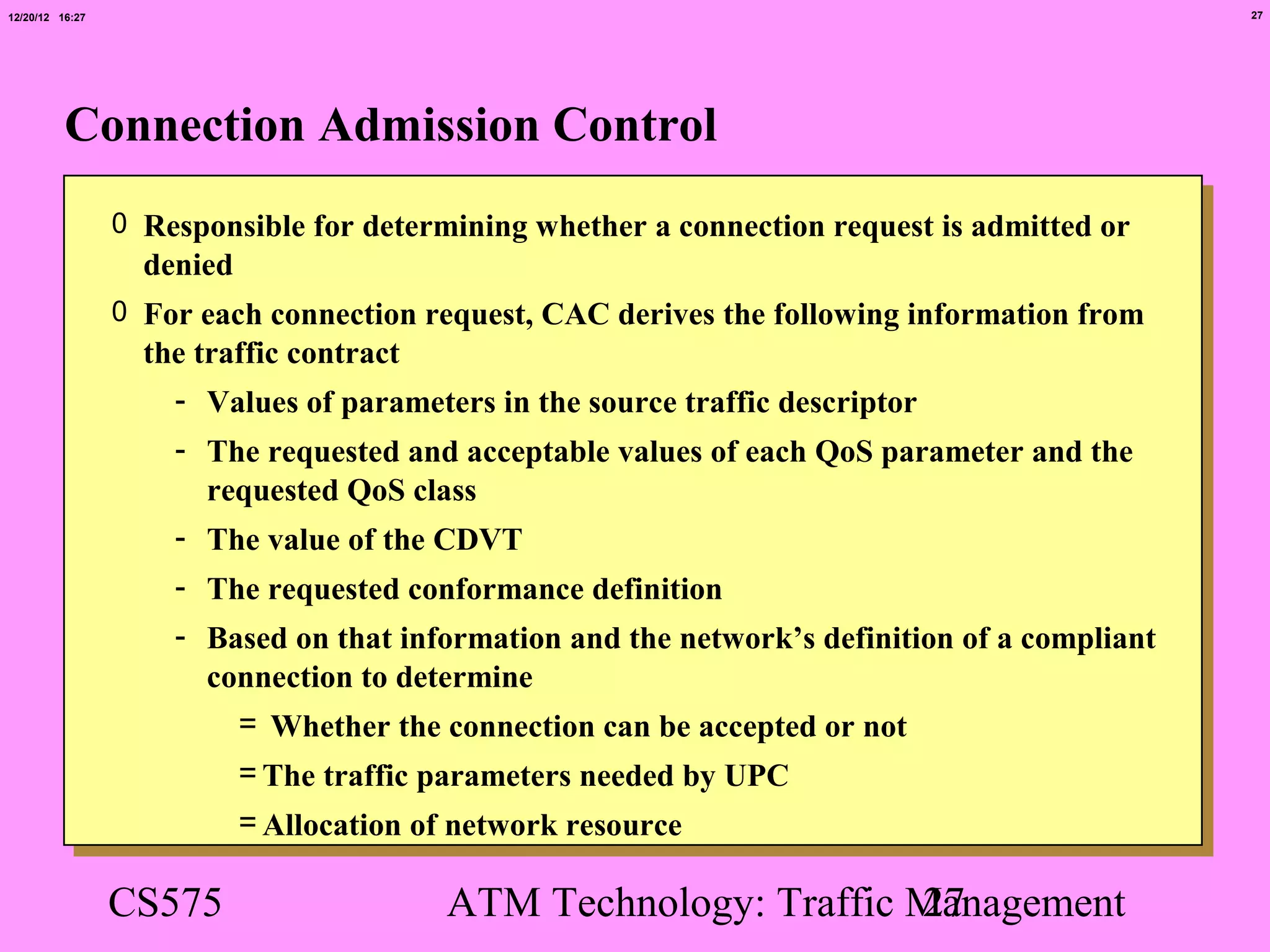 12/20/12 16:27                                                                                 27




          Connection Admission Control
                 0 Responsible for determining whether a connection request is admitted or
                   denied
                 0 For each connection request, CAC derives the following information from
                   the traffic contract
                     - Values of parameters in the source traffic descriptor
                     - The requested and acceptable values of each QoS parameter and the
                       requested QoS class
                     - The value of the CDVT
                     - The requested conformance definition
                     - Based on that information and the network’s definition of a compliant
                       connection to determine
                         = Whether the connection can be accepted or not
                            = The traffic parameters needed by UPC
                            = Allocation of network resource

                 CS575                     ATM Technology: Traffic Management
                                                                   27
 