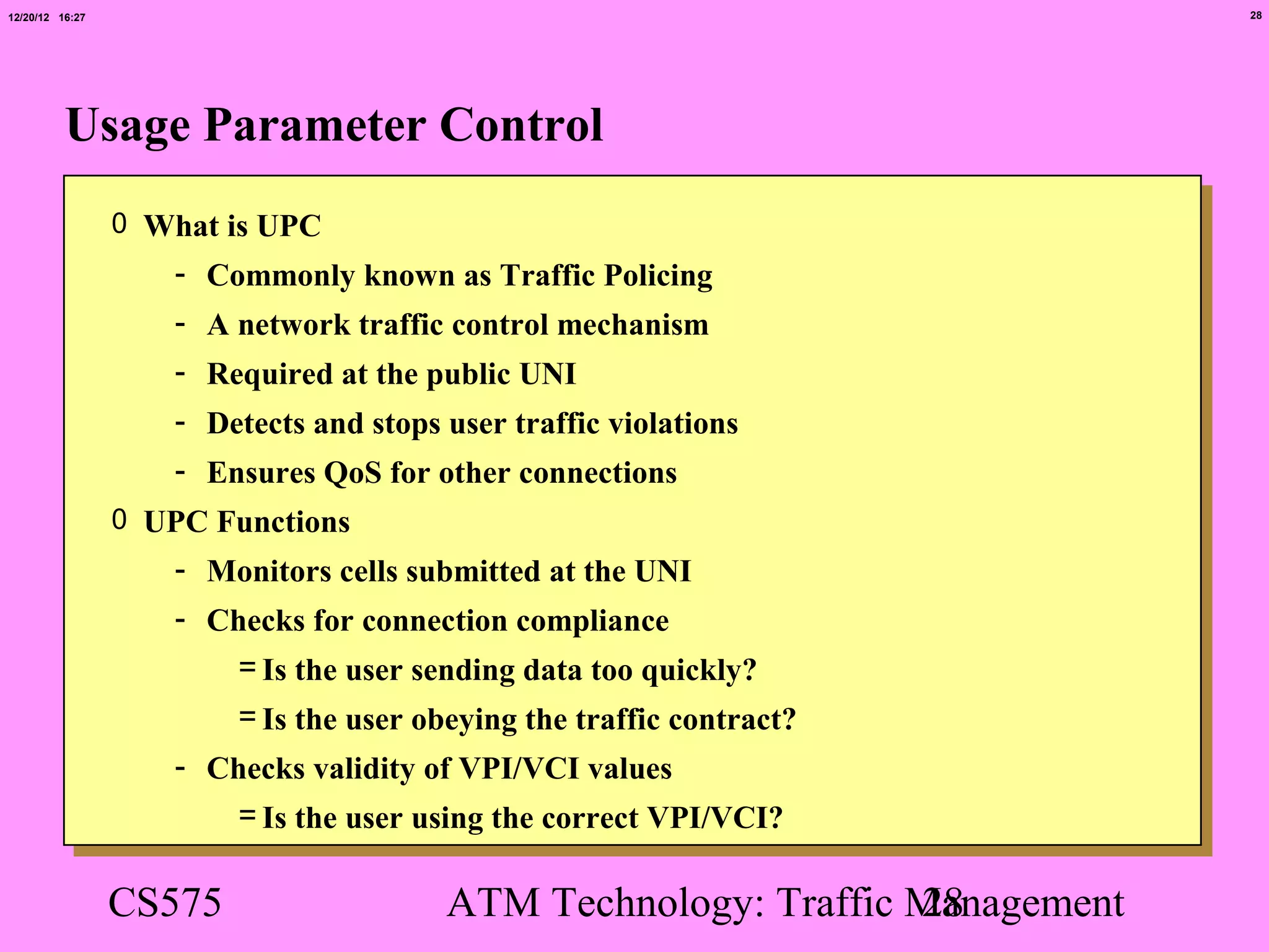 12/20/12 16:27                                                                28




          Usage Parameter Control
                 0 What is UPC
                    - Commonly known as Traffic Policing
                    - A network traffic control mechanism
                    - Required at the public UNI
                    - Detects and stops user traffic violations
                    - Ensures QoS for other connections
                 0 UPC Functions
                    - Monitors cells submitted at the UNI
                    - Checks for connection compliance
                         = Is the user sending data too quickly?
                         = Is the user obeying the traffic contract?
                    - Checks validity of VPI/VCI values
                       = Is the user using the correct VPI/VCI?

                 CS575                   ATM Technology: Traffic Management
                                                                 28
 