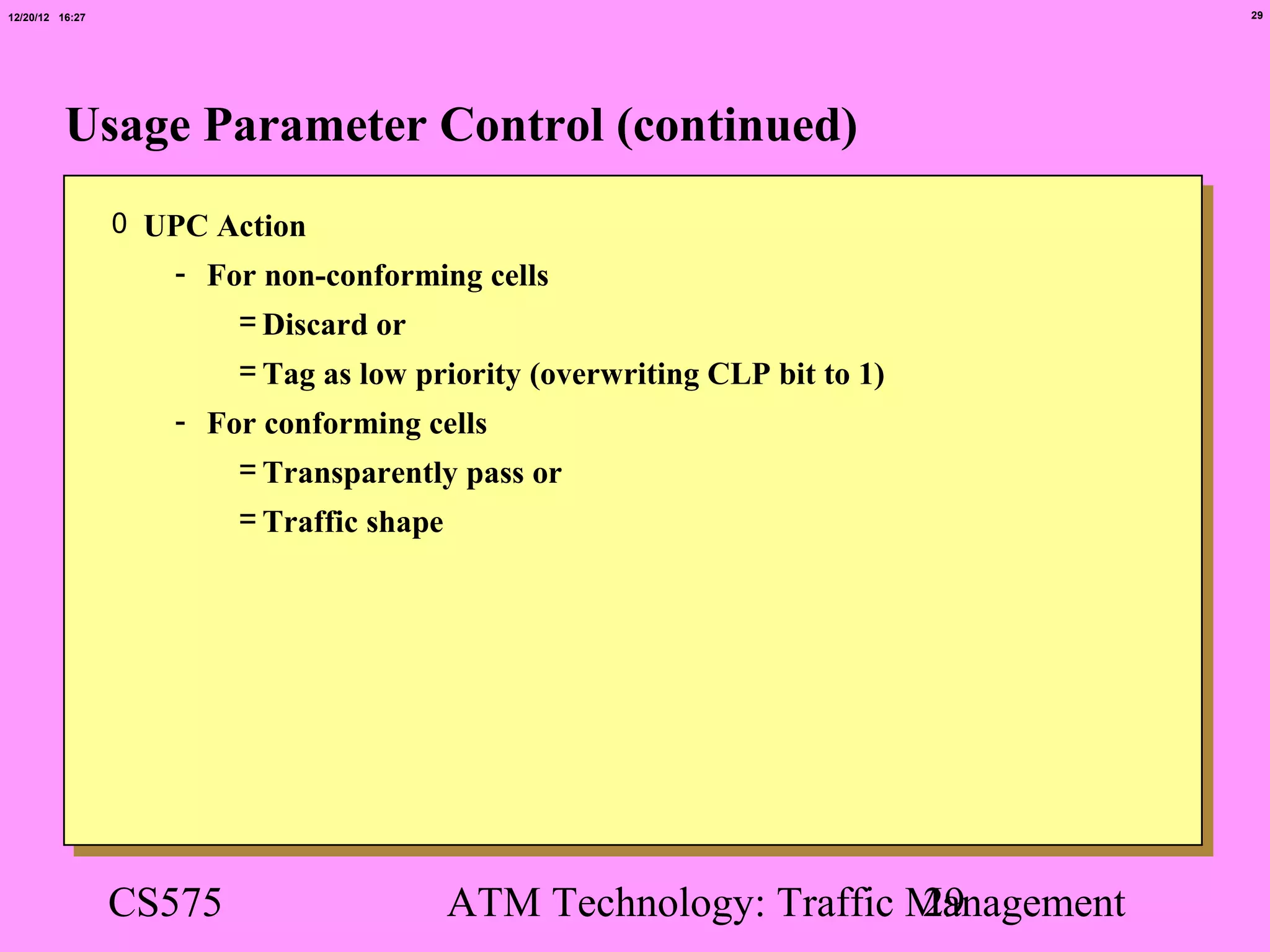 12/20/12 16:27                                                                  29




          Usage Parameter Control (continued)
                 0 UPC Action
                    - For non-conforming cells
                        = Discard or
                         = Tag as low priority (overwriting CLP bit to 1)
                    - For conforming cells
                        = Transparently pass or
                         = Traffic shape




                 CS575                     ATM Technology: Traffic Management
                                                                   29
 
