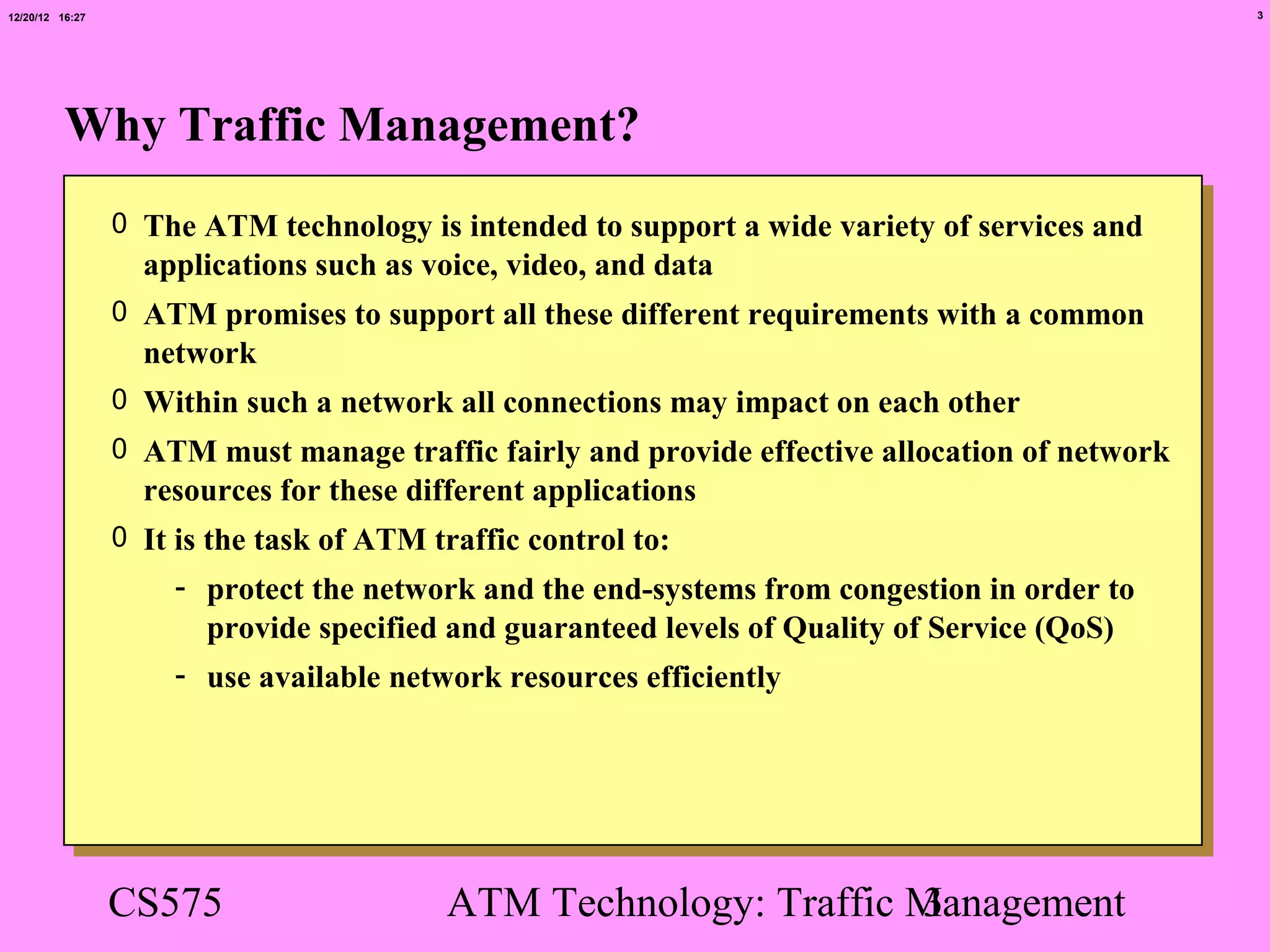 12/20/12 16:27                                                                                  3




          Why Traffic Management?
                 0 The ATM technology is intended to support a wide variety of services and
                   applications such as voice, video, and data
                 0 ATM promises to support all these different requirements with a common
                   network
                 0 Within such a network all connections may impact on each other
                 0 ATM must manage traffic fairly and provide effective allocation of network
                   resources for these different applications
                 0 It is the task of ATM traffic control to:
                     - protect the network and the end-systems from congestion in order to
                       provide specified and guaranteed levels of Quality of Service (QoS)
                     - use available network resources efficiently




                 CS575                    ATM Technology: Traffic Management
                                                                  3
 