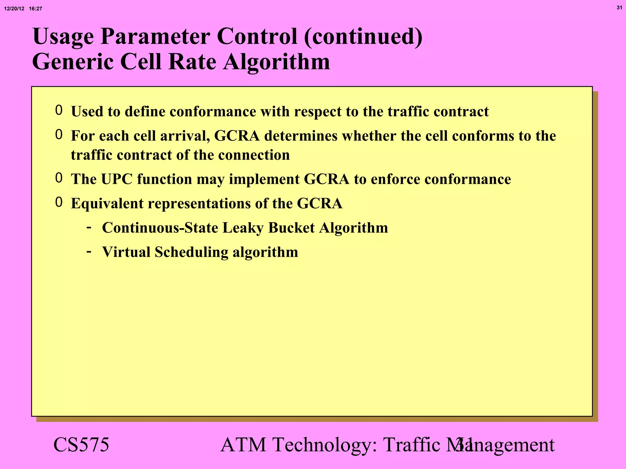 12/20/12 16:27                                                                               31




          Usage Parameter Control (continued)
          Generic Cell Rate Algorithm
                 0 Used to define conformance with respect to the traffic contract
                 0 For each cell arrival, GCRA determines whether the cell conforms to the
                   traffic contract of the connection
                 0 The UPC function may implement GCRA to enforce conformance
                 0 Equivalent representations of the GCRA
                     - Continuous-State Leaky Bucket Algorithm
                     - Virtual Scheduling algorithm




                 CS575                    ATM Technology: Traffic Management
                                                                  31
 