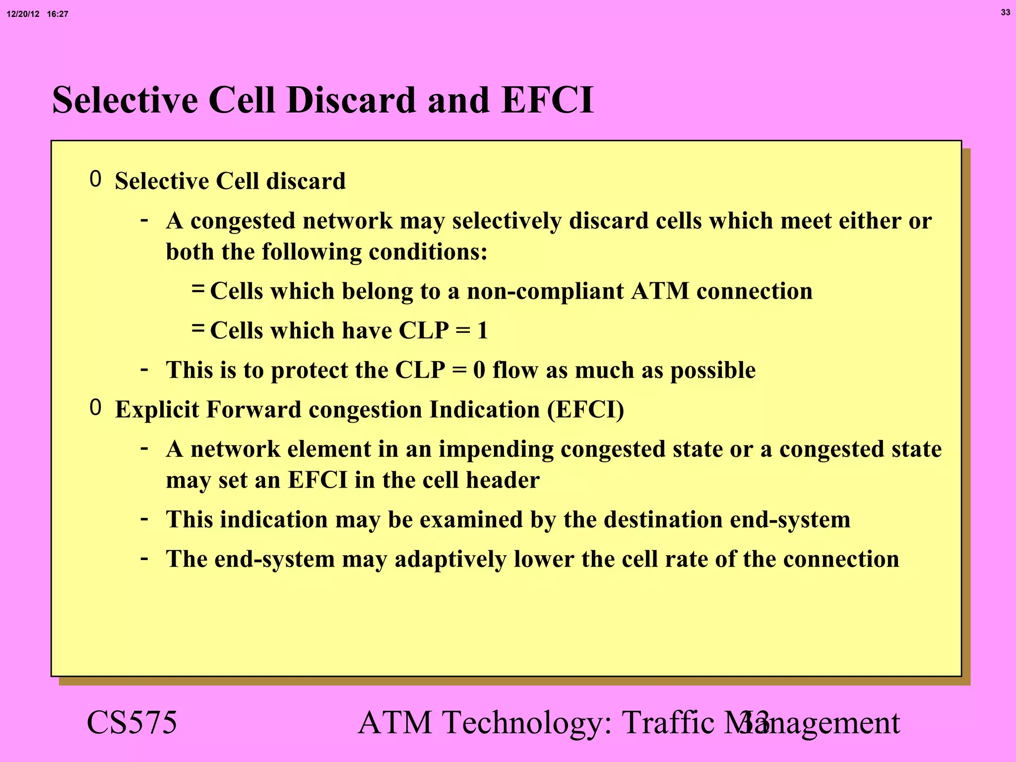 12/20/12 16:27                                                                                  33




          Selective Cell Discard and EFCI
                 0 Selective Cell discard
                     - A congested network may selectively discard cells which meet either or
                       both the following conditions:
                         = Cells which belong to a non-compliant ATM connection
                          = Cells which have CLP = 1
                     - This is to protect the CLP = 0 flow as much as possible
                 0 Explicit Forward congestion Indication (EFCI)
                     - A network element in an impending congested state or a congested state
                       may set an EFCI in the cell header
                     - This indication may be examined by the destination end-system
                     - The end-system may adaptively lower the cell rate of the connection




                 CS575                      ATM Technology: Traffic Management
                                                                    33
 