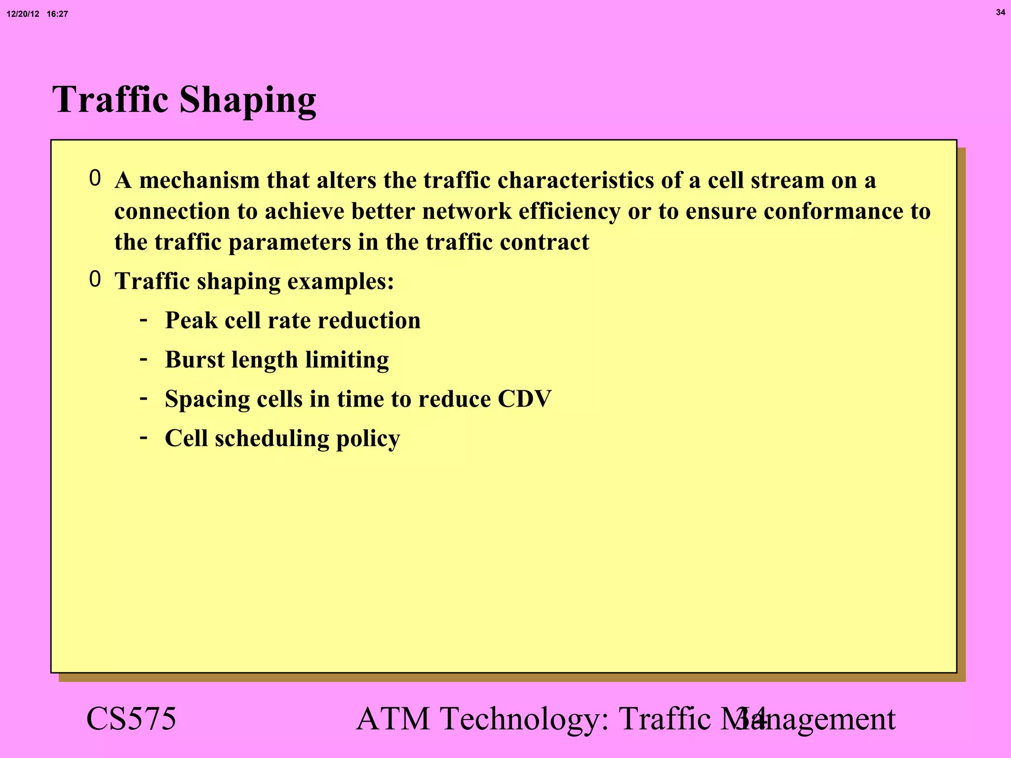 12/20/12 16:27                                                                                   34




          Traffic Shaping
                 0 A mechanism that alters the traffic characteristics of a cell stream on a
                   connection to achieve better network efficiency or to ensure conformance to
                   the traffic parameters in the traffic contract
                 0 Traffic shaping examples:
                     - Peak cell rate reduction
                     - Burst length limiting
                     - Spacing cells in time to reduce CDV
                     - Cell scheduling policy




                 CS575                    ATM Technology: Traffic Management
                                                                  34
 