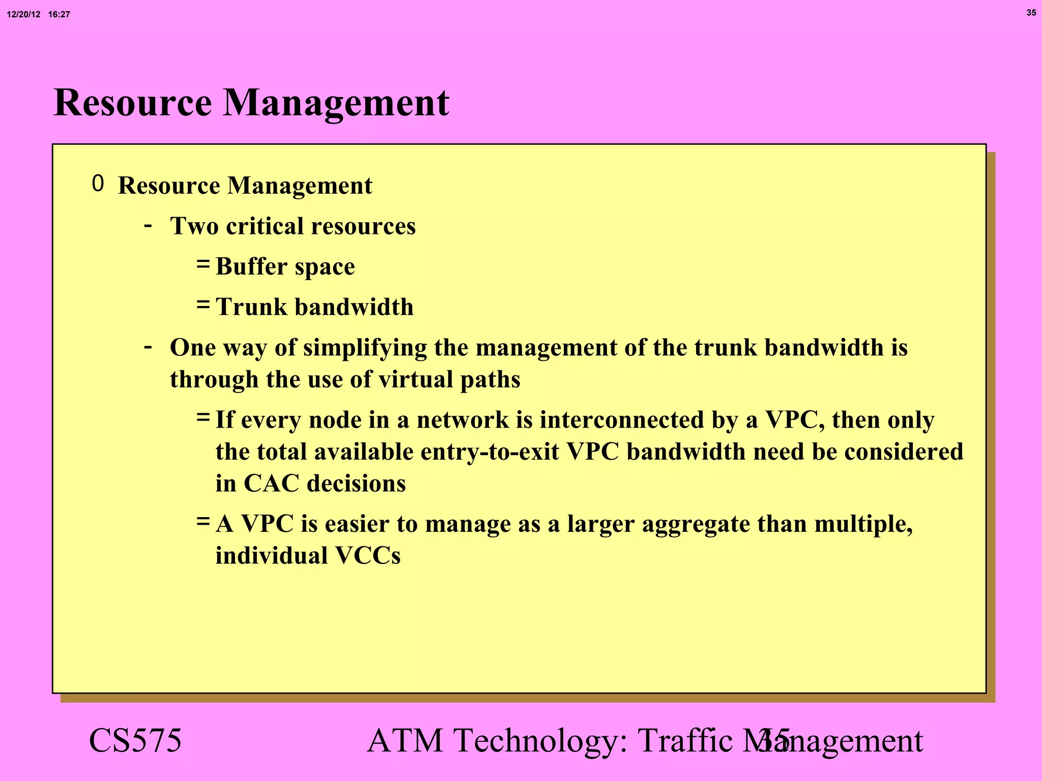 12/20/12 16:27                                                                                 35




          Resource Management
                 0 Resource Management
                    - Two critical resources
                       = Buffer space
                         = Trunk bandwidth
                    - One way of simplifying the management of the trunk bandwidth is
                      through the use of virtual paths
                        = If every node in a network is interconnected by a VPC, then only
                          the total available entry-to-exit VPC bandwidth need be considered
                          in CAC decisions
                        = A VPC is easier to manage as a larger aggregate than multiple,
                          individual VCCs




                 CS575                 ATM Technology: Traffic Management
                                                               35
 