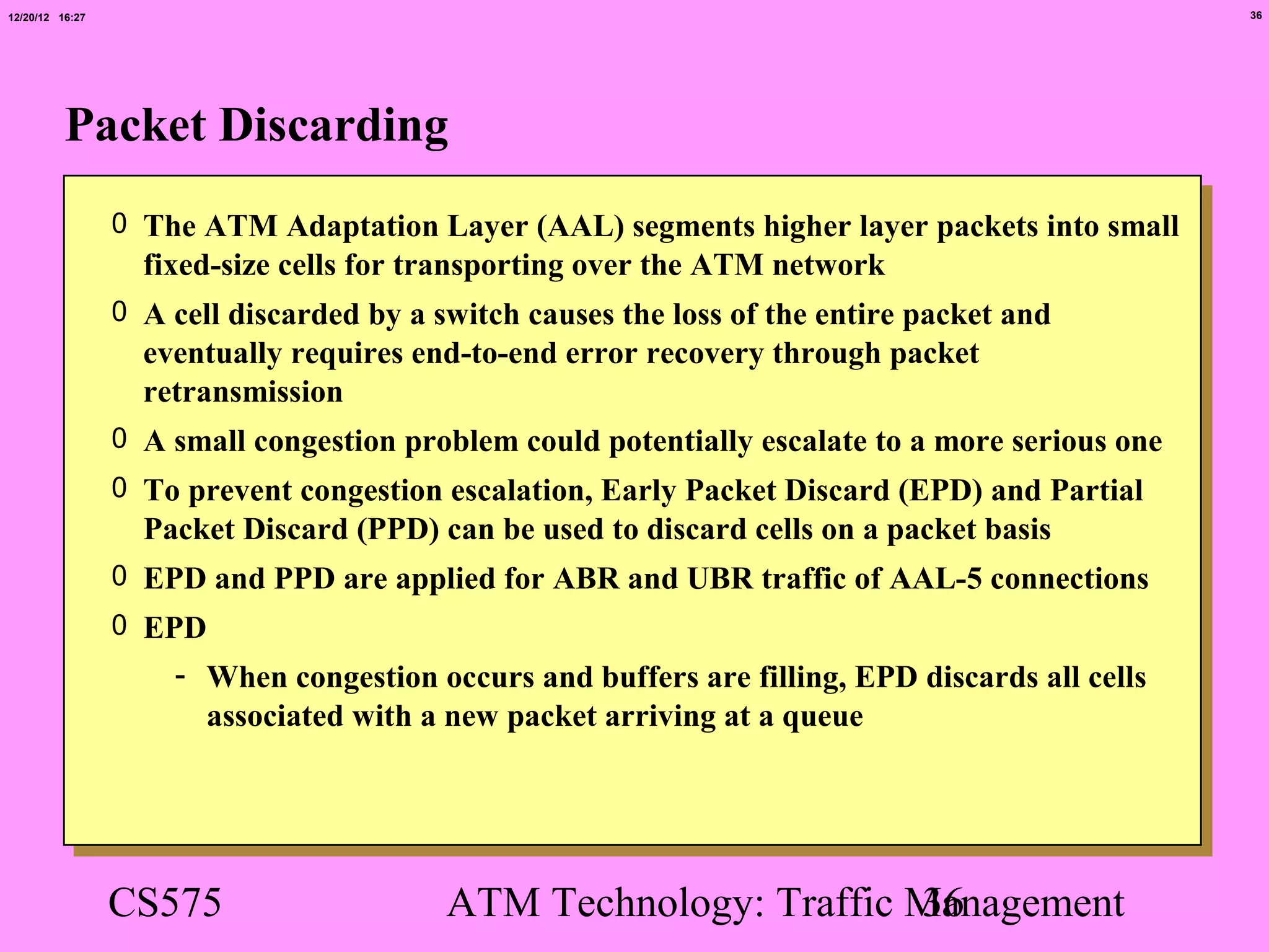 12/20/12 16:27                                                                                   36




          Packet Discarding
                 0 The ATM Adaptation Layer (AAL) segments higher layer packets into small
                   fixed-size cells for transporting over the ATM network
                 0 A cell discarded by a switch causes the loss of the entire packet and
                   eventually requires end-to-end error recovery through packet
                   retransmission
                 0 A small congestion problem could potentially escalate to a more serious one
                 0 To prevent congestion escalation, Early Packet Discard (EPD) and Partial
                   Packet Discard (PPD) can be used to discard cells on a packet basis
                 0 EPD and PPD are applied for ABR and UBR traffic of AAL-5 connections
                 0 EPD
                     - When congestion occurs and buffers are filling, EPD discards all cells
                       associated with a new packet arriving at a queue




                 CS575                    ATM Technology: Traffic Management
                                                                  36
 