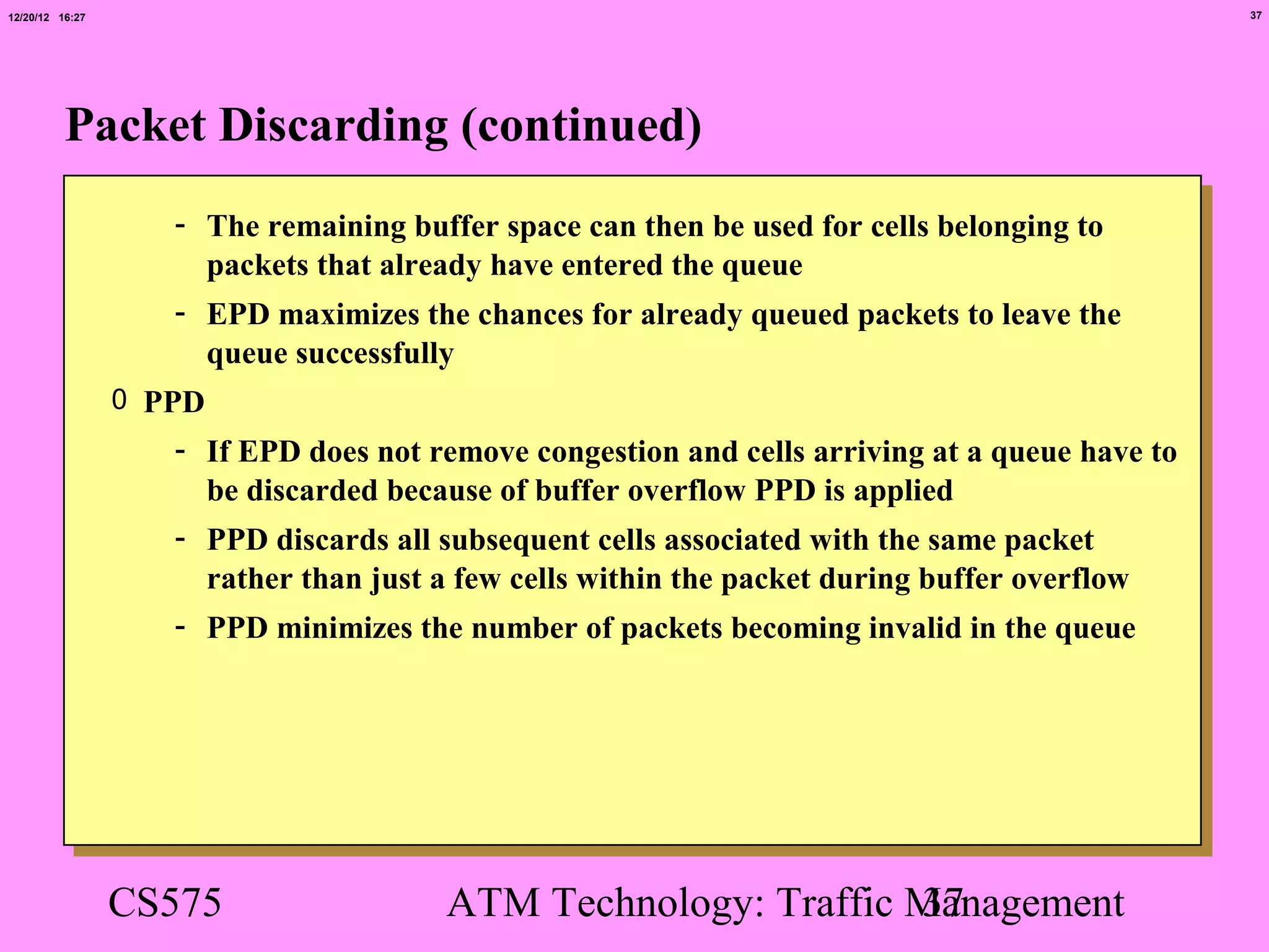 12/20/12 16:27                                                                                  37




          Packet Discarding (continued)
                    - The remaining buffer space can then be used for cells belonging to
                      packets that already have entered the queue
                    - EPD maximizes the chances for already queued packets to leave the
                      queue successfully
                 0 PPD
                    - If EPD does not remove congestion and cells arriving at a queue have to
                      be discarded because of buffer overflow PPD is applied
                    - PPD discards all subsequent cells associated with the same packet
                      rather than just a few cells within the packet during buffer overflow
                    - PPD minimizes the number of packets becoming invalid in the queue




                 CS575                 ATM Technology: Traffic Management
                                                               37
 