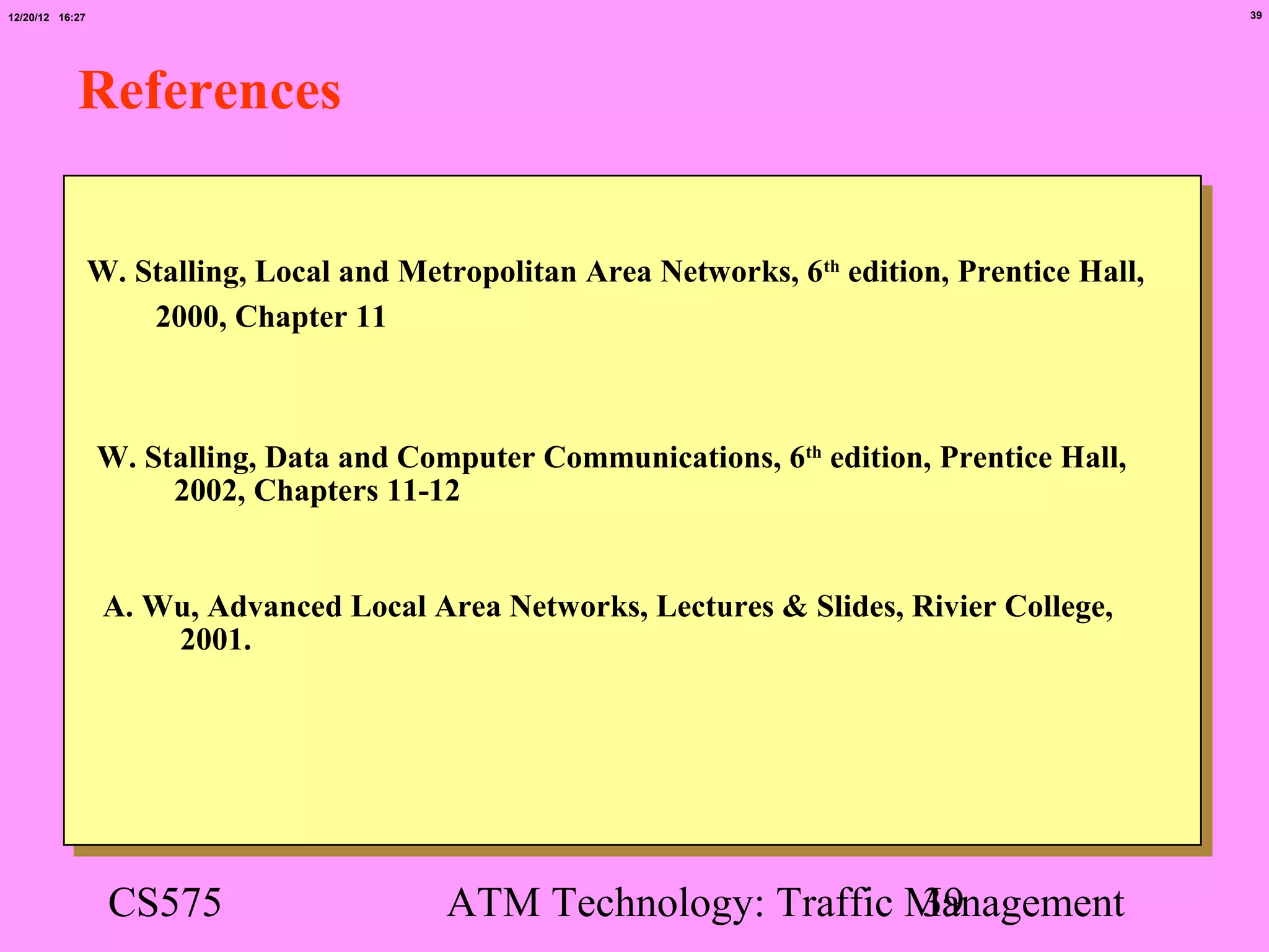 12/20/12 16:27                                                                                    39




            References


                 W. Stalling, Local and Metropolitan Area Networks, 6th edition, Prentice Hall,
                     2000, Chapter 11



                 W. Stalling, Data and Computer Communications, 6th edition, Prentice Hall,
                      2002, Chapters 11-12


                  A. Wu, Advanced Local Area Networks, Lectures & Slides, Rivier College,
                      2001.




                  CS575                    ATM Technology: Traffic Management
                                                                   39
 