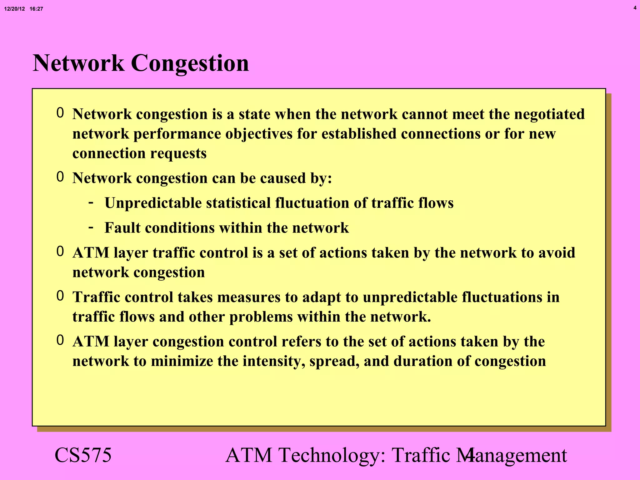 12/20/12 16:27                                                                                   4




          Network Congestion
                 0 Network congestion is a state when the network cannot meet the negotiated
                   network performance objectives for established connections or for new
                   connection requests
                 0 Network congestion can be caused by:
                     - Unpredictable statistical fluctuation of traffic flows
                     - Fault conditions within the network
                 0 ATM layer traffic control is a set of actions taken by the network to avoid
                   network congestion
                 0 Traffic control takes measures to adapt to unpredictable fluctuations in
                   traffic flows and other problems within the network.
                 0 ATM layer congestion control refers to the set of actions taken by the
                   network to minimize the intensity, spread, and duration of congestion




                 CS575                    ATM Technology: Traffic Management
                                                                  4
 