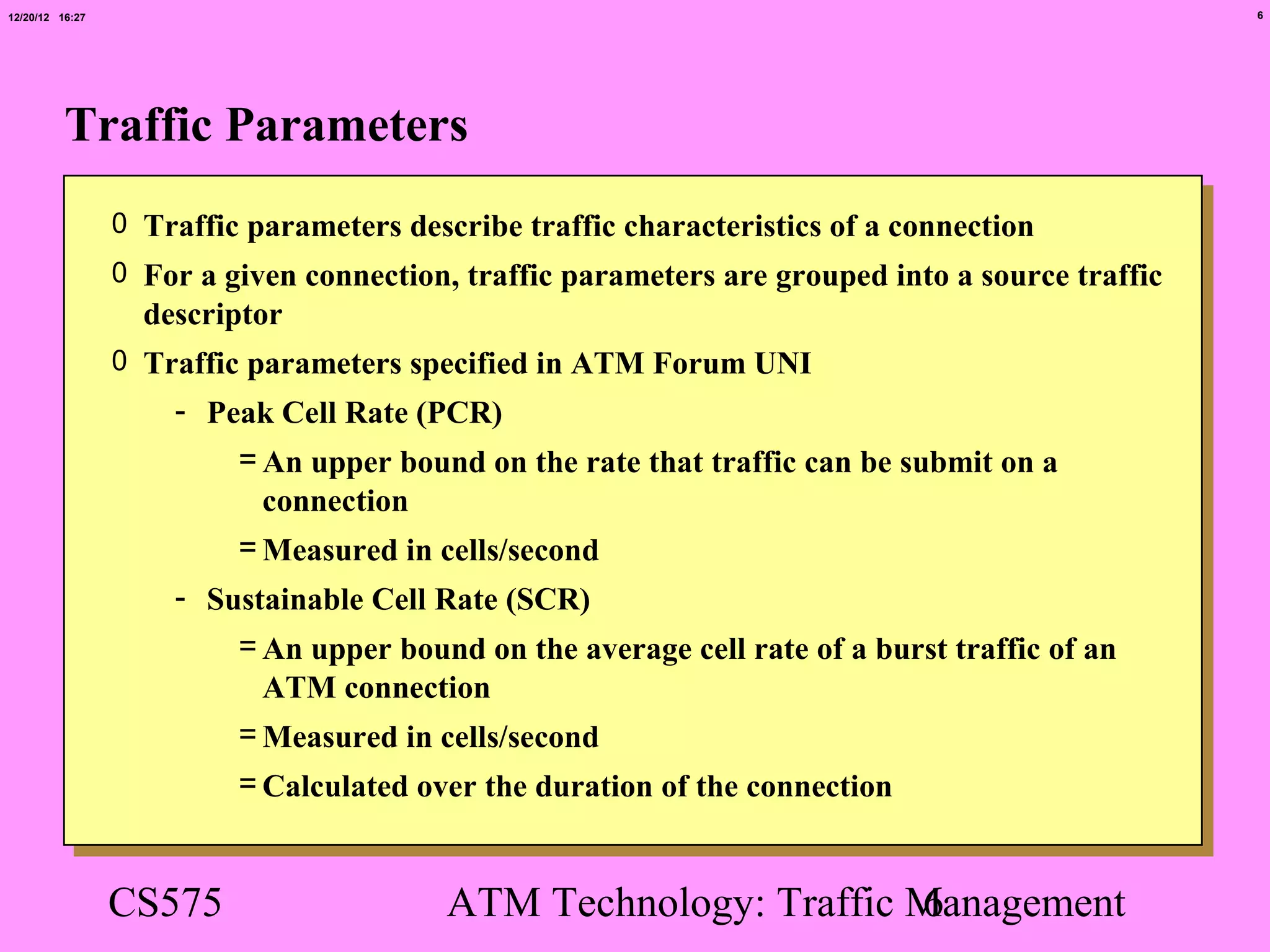 12/20/12 16:27                                                                                    6




          Traffic Parameters
                 0 Traffic parameters describe traffic characteristics of a connection
                 0 For a given connection, traffic parameters are grouped into a source traffic
                   descriptor
                 0 Traffic parameters specified in ATM Forum UNI
                     - Peak Cell Rate (PCR)
                         = An upper bound on the rate that traffic can be submit on a
                           connection
                         = Measured in cells/second
                     - Sustainable Cell Rate (SCR)
                         = An upper bound on the average cell rate of a burst traffic of an
                           ATM connection
                         = Measured in cells/second
                          = Calculated over the duration of the connection


                 CS575                    ATM Technology: Traffic Management
                                                                  6
 