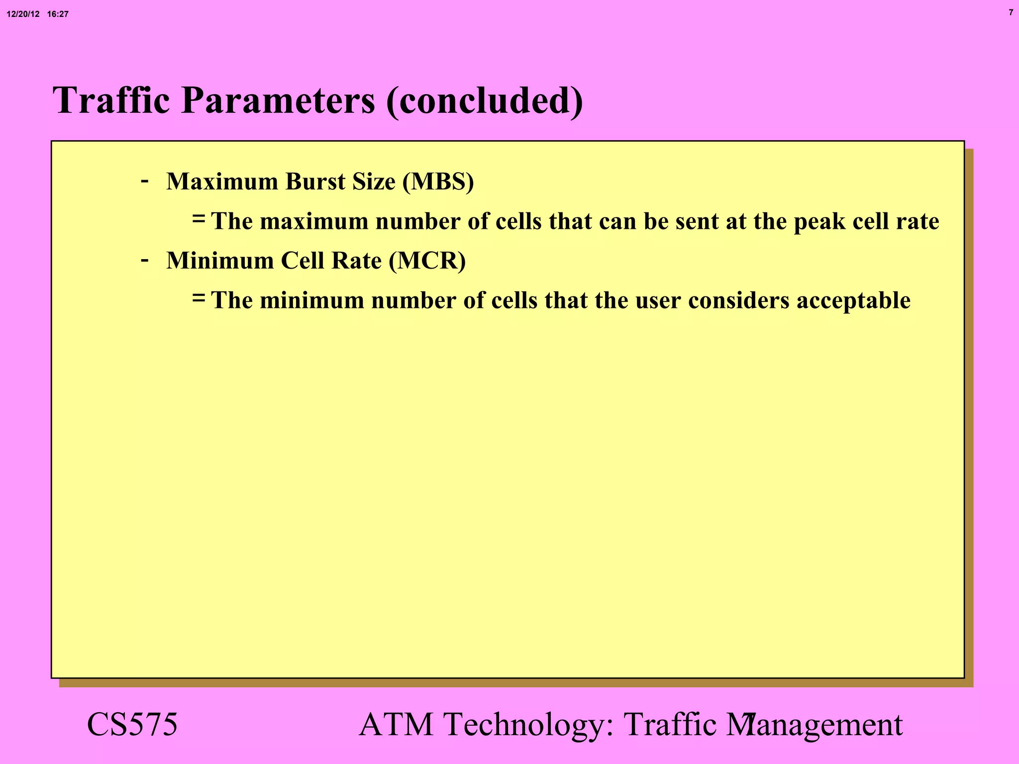 12/20/12 16:27                                                                               7




          Traffic Parameters (concluded)
                   - Maximum Burst Size (MBS)
                      = The maximum number of cells that can be sent at the peak cell rate
                   - Minimum Cell Rate (MCR)
                      = The minimum number of cells that the user considers acceptable




                 CS575                ATM Technology: Traffic Management
                                                              7
 