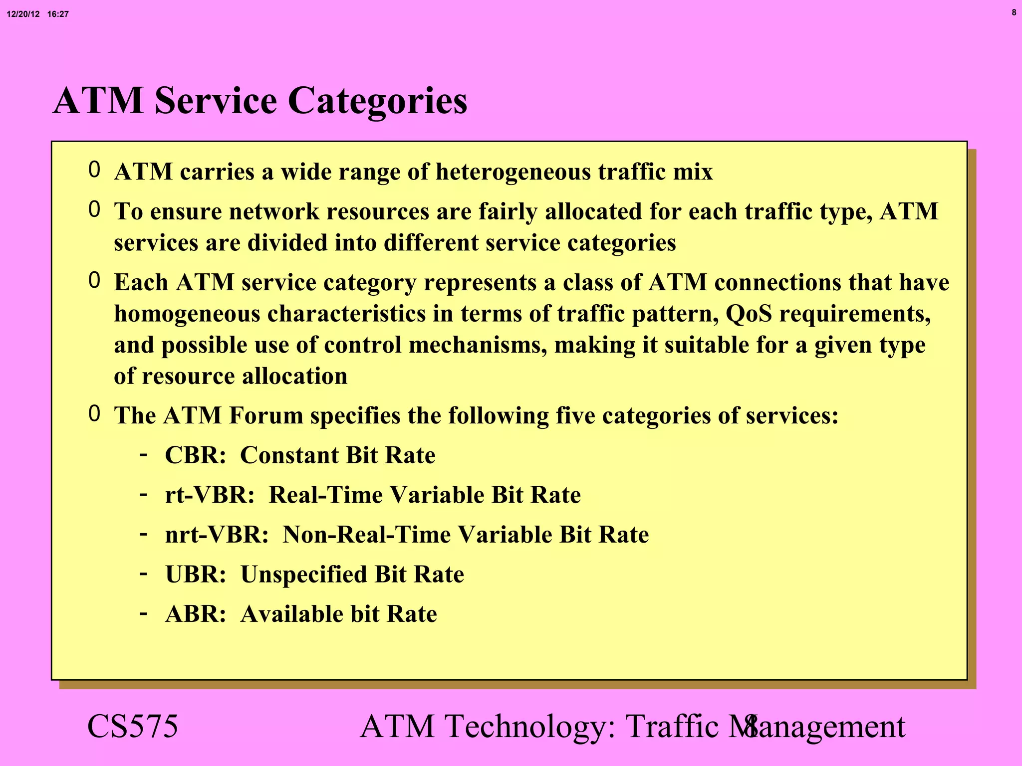 12/20/12 16:27                                                                                   8




          ATM Service Categories
                 0 ATM carries a wide range of heterogeneous traffic mix
                 0 To ensure network resources are fairly allocated for each traffic type, ATM
                   services are divided into different service categories
                 0 Each ATM service category represents a class of ATM connections that have
                   homogeneous characteristics in terms of traffic pattern, QoS requirements,
                   and possible use of control mechanisms, making it suitable for a given type
                   of resource allocation
                 0 The ATM Forum specifies the following five categories of services:
                     - CBR: Constant Bit Rate
                     - rt-VBR: Real-Time Variable Bit Rate
                     - nrt-VBR: Non-Real-Time Variable Bit Rate
                     - UBR: Unspecified Bit Rate
                     - ABR: Available bit Rate



                 CS575                    ATM Technology: Traffic Management
                                                                  8
 