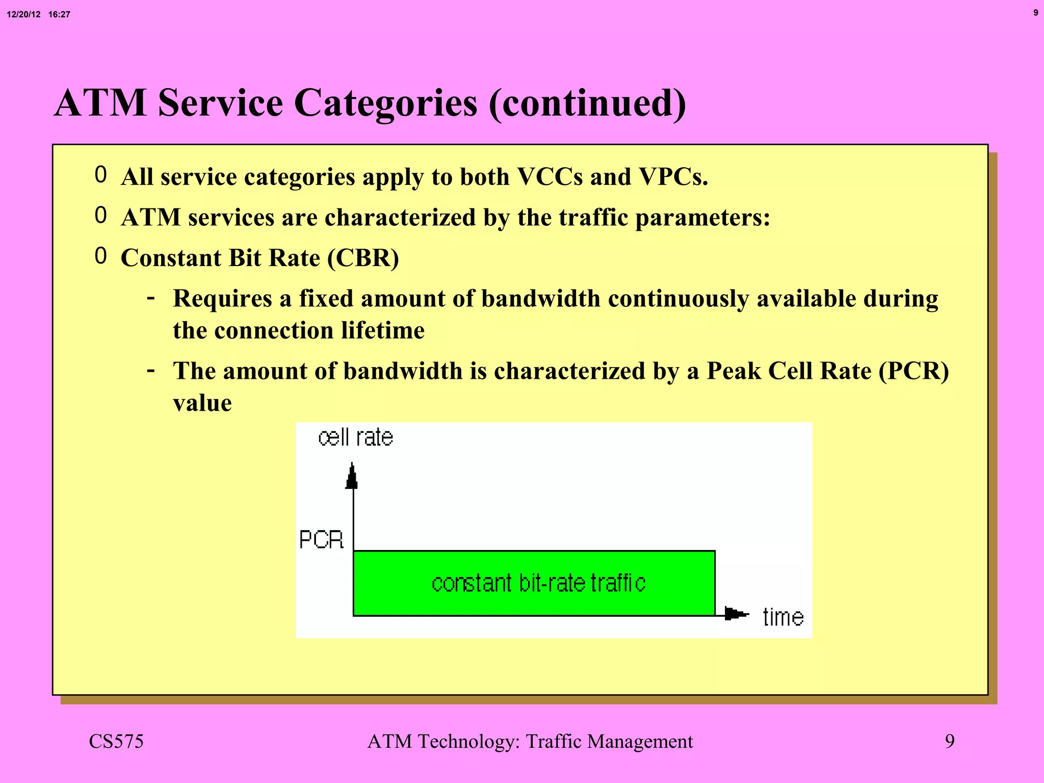 12/20/12 16:27                                                                                  9




          ATM Service Categories (continued)
                 0 All service categories apply to both VCCs and VPCs.
                 0 ATM services are characterized by the traffic parameters:
                 0 Constant Bit Rate (CBR)
                         - Requires a fixed amount of bandwidth continuously available during
                           the connection lifetime
                         - The amount of bandwidth is characterized by a Peak Cell Rate (PCR)
                           value




                 CS575                     ATM Technology: Traffic Management               9
 
