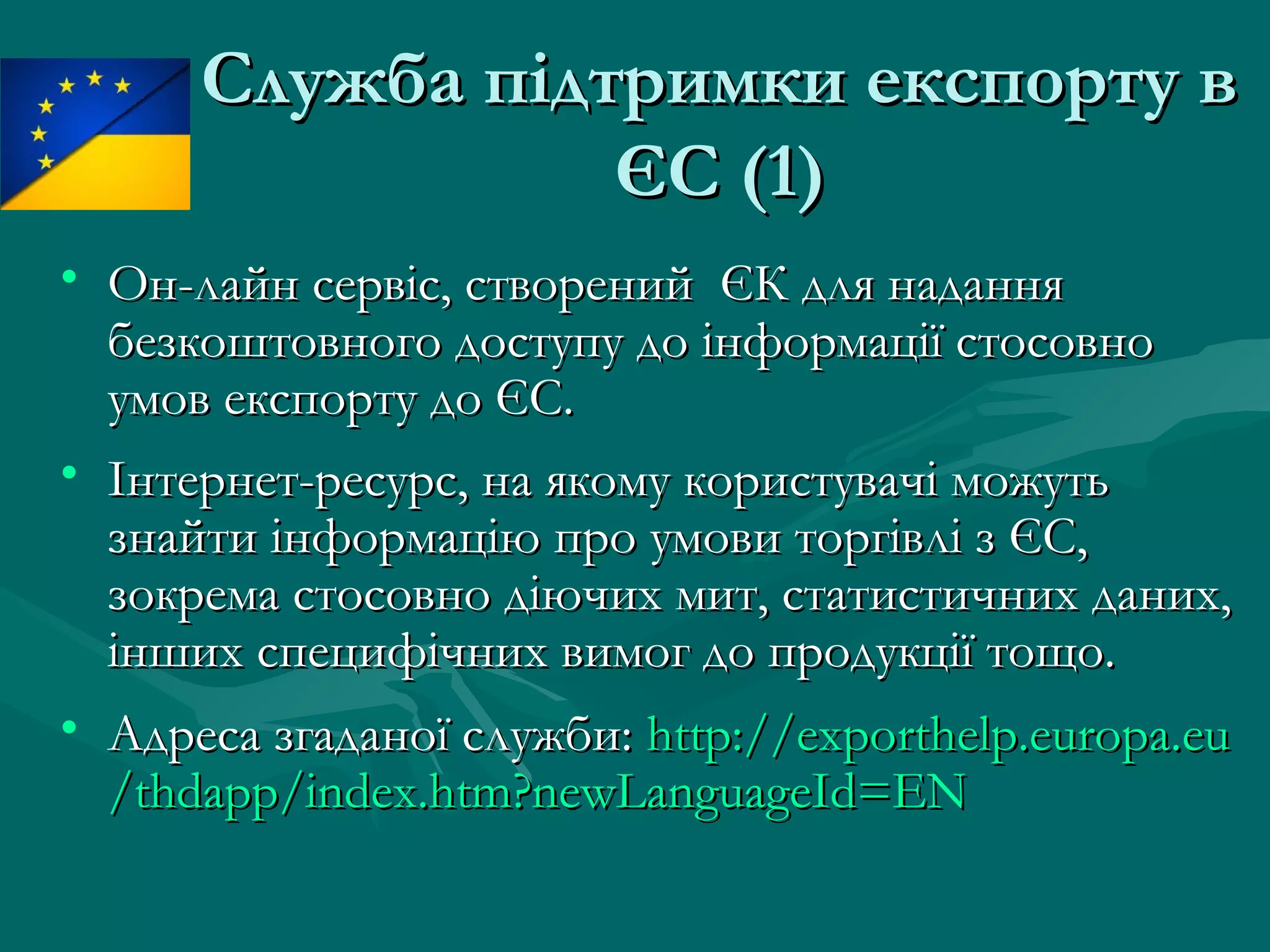 Служба підтримки експорту вСлужба підтримки експорту в
ЄСЄС (1)(1)
• Он-лайн сервіс, створений ЄК для наданняОн-лайн сервіс, створений ЄК для надання
безкоштовного доступу до інформації стосовнобезкоштовного доступу до інформації стосовно
умов експорту до ЄС.умов експорту до ЄС.
• Інтернет-ресурс, на якому користувачі можутьІнтернет-ресурс, на якому користувачі можуть
знайти інформацію про умови торгівлі з ЄС,знайти інформацію про умови торгівлі з ЄС,
зокрема стосовно діючих мит, статистичних даних,зокрема стосовно діючих мит, статистичних даних,
інших специфічних вимог до продукції тощо.інших специфічних вимог до продукції тощо.
• Адреса згаданої служби:Адреса згаданої служби: http://http://exporthelp.europa.euexporthelp.europa.eu
//thdappthdapp//index.htmindex.htm??newLanguageId=ENnewLanguageId=EN
 