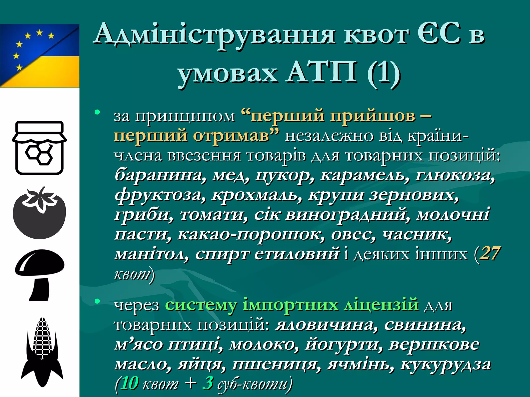 Адміністрування квот ЄС вАдміністрування квот ЄС в
умовах АТПумовах АТП (1)(1)
• за принципомза принципом “перший прийшов –“перший прийшов –
перший отримав”перший отримав” незалежно від країни-незалежно від країни-
члена ввезення товарів для товарних позицій:члена ввезення товарів для товарних позицій:
баранина, мед, цукор, карамель, глюкоза,баранина, мед, цукор, карамель, глюкоза,
фруктоза, крохмаль, крупи зернових,фруктоза, крохмаль, крупи зернових,
гриби, томати, сік виноградний, молочнігриби, томати, сік виноградний, молочні
пасти, какао-порошок, овес, часник,пасти, какао-порошок, овес, часник,
манітол, спирт етиловийманітол, спирт етиловий і деяких іншихі деяких інших ((2727
квотквот))
• черезчерез систему імпортних ліцензійсистему імпортних ліцензій длядля
товарних позицій:товарних позицій: яловичина, свинина,яловичина, свинина,
м’ясо птиці, молоко, йогурти, вершковем’ясо птиці, молоко, йогурти, вершкове
масло, яйця, пшениця, ячмінь, кукурудзамасло, яйця, пшениця, ячмінь, кукурудза
((1010 квот +квот + 33 суб-квоти)суб-квоти)
 