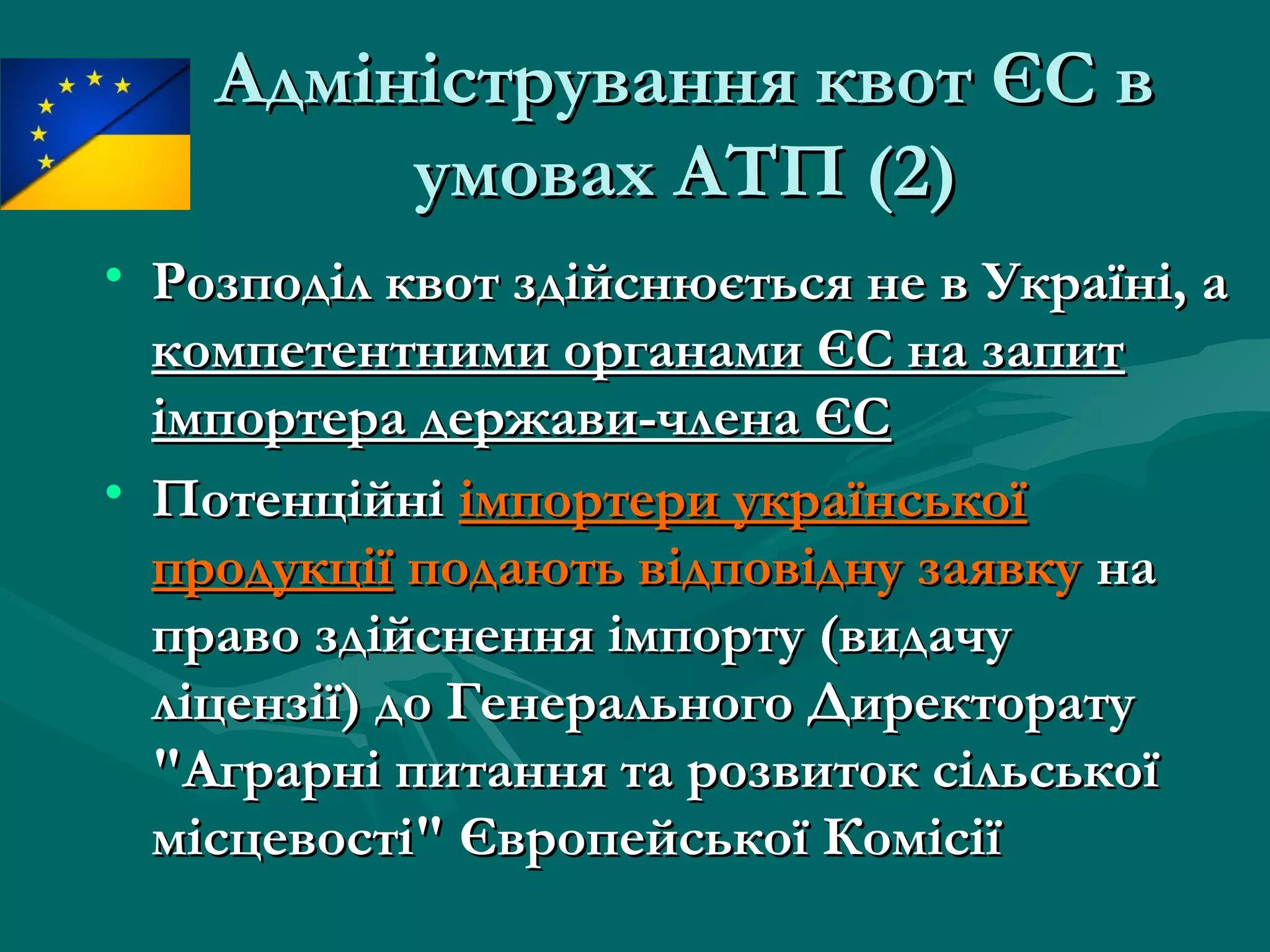 Адміністрування квот ЄС вАдміністрування квот ЄС в
умовах АТПумовах АТП (2)(2)
• Розподіл квот здійснюється не в Україні, аРозподіл квот здійснюється не в Україні, а
компетентними органами ЄС на запиткомпетентними органами ЄС на запит
імпортера держави-члена ЄСімпортера держави-члена ЄС
• ПотенційніПотенційні імпортери українськоїімпортери української
продукціїпродукції подають відповідну заявкуподають відповідну заявку нана
право здійснення імпорту (видачуправо здійснення імпорту (видачу
ліцензії) до Генерального Директоратуліцензії) до Генерального Директорату
"Аграрні питання та розвиток сільської"Аграрні питання та розвиток сільської
місцевості" Європейської Комісіїмісцевості" Європейської Комісії
 