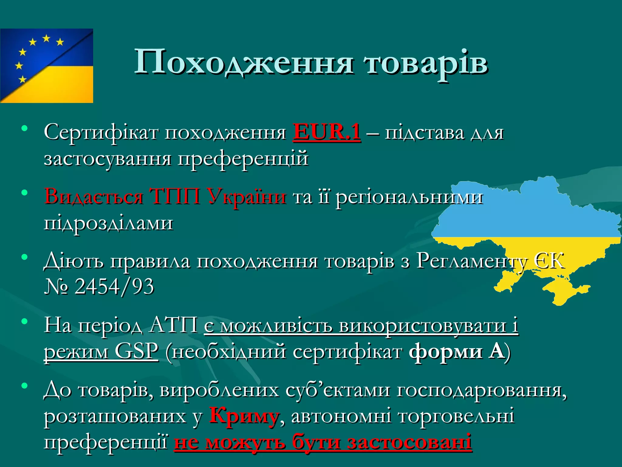Походження товарівПоходження товарів
• Сертифікат походженняСертифікат походження EUR.1EUR.1 – підстава для– підстава для
застосування преференційзастосування преференцій
• Видається ТПП УкраїниВидається ТПП України та її регіональнимита її регіональними
підрозділамипідрозділами
• Діють правила походження товарів з Регламенту ЄКДіють правила походження товарів з Регламенту ЄК
№ 2454/93№ 2454/93
• На період АТПНа період АТП є можливість використовувати іє можливість використовувати і
режим GSPрежим GSP (необхідний сертифікат(необхідний сертифікат форми Аформи А))
• До товарів, вироблених суб’єктами господарювання,До товарів, вироблених суб’єктами господарювання,
розташованих урозташованих у КримуКриму, автономні торговельні, автономні торговельні
преференціїпреференції не можуть бути застосованіне можуть бути застосовані
 