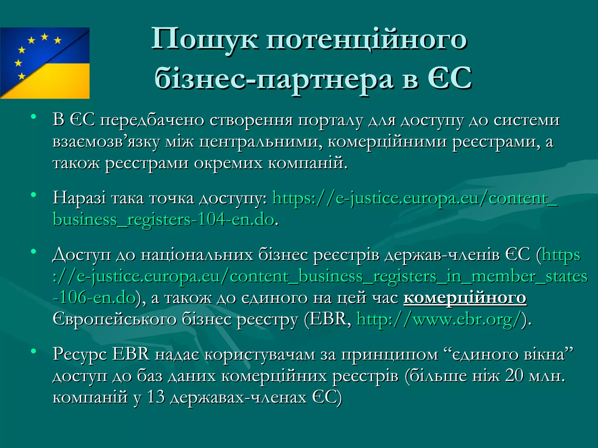 Пошук потенційногоПошук потенційного
бізнес-партнера в ЄСбізнес-партнера в ЄС
• В ЄСВ ЄС ппередбачено створення порталу для доступу до системиередбачено створення порталу для доступу до системи
взаємозв’язку між центральними, комерційними реєстрами, авзаємозв’язку між центральними, комерційними реєстрами, а
також реєстрами окремих компаній.також реєстрами окремих компаній.
• Наразі така точка доступу:Наразі така точка доступу: httpshttps://://ee--justicejustice..europaeuropa..eueu//contentcontent__
businessbusiness__registersregisters-104--104-enen..dodo..
• Доступ до національних бізнес реєстрів держав-членів ЄС (Доступ до національних бізнес реєстрів держав-членів ЄС (httpshttps
://://ee--justicejustice..europaeuropa..eueu//contentcontent__businessbusiness__registersregisters__inin__membermember__statesstates
-106--106-enen..dodo), а також до єдиного на цей час), а також до єдиного на цей час комерційногокомерційного
Європейського бізнес реєстру (Європейського бізнес реєстру (EBREBR,, httphttp://://wwwwww..ebrebr..orgorg//).).
• РесурсРесурс EBREBR надає користувачам за принципом “єдиного вікна”надає користувачам за принципом “єдиного вікна”
доступ до баз даних комерційних реєстрівдоступ до баз даних комерційних реєстрів (більше ніж 20 млн.(більше ніж 20 млн.
компаній у 13 державах-членах ЄС)компаній у 13 державах-членах ЄС)
 