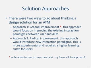 Solution Approaches There were two ways to go about thinking a design solution for an ATM Approach 1: Gradual improvement *: this approach would focus on improving the existing interaction paradigms between user and ATM. Approach 2: Radical improvement: this approach would introduce new interaction paradigms. This is more experimental and requires a higher learning curve for users*in this exercise due to time constraint,  my focus will be approach2