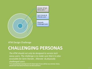 Challenging PersonasATM Design Challenge The ATM should not only be designed to service tech savvy users. The challenge is to make sure that it is also accessible for Semi literate , illiterate  & physically challenged users  * It is assumed that Learning Curve for these type of users will be very minimal. Hence, Literate and Tech Savvy Persona is not discussed here.