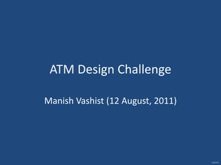 ATM Design Challenge  Manish Vashist (12 August, 2011) 
