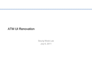 ATM UI Renovation Seung Wook Lee July 6, 2011 