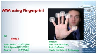 ATM using Fingerprint
Mentor:
Mrs. Sanchita Saha,
Asst. Professor,
Haldia Institute of Technology
By:
Group 5
Anish Kumar (12/CS/60)
Ankit Agarwal (12/CS/61)
Apurva (12/CS/68)
 