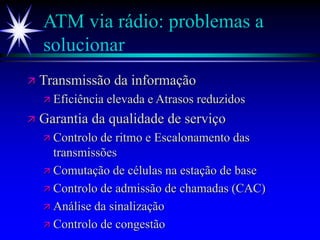 ATM via rádio: problemas a
solucionar
 Transmissão da informação
 Eficiência elevada e Atrasos reduzidos
 Garantia da qualidade de serviço
 Controlo de ritmo e Escalonamento das
transmissões
 Comutação de células na estação de base
 Controlo de admissão de chamadas (CAC)
 Análise da sinalização
 Controlo de congestão
 