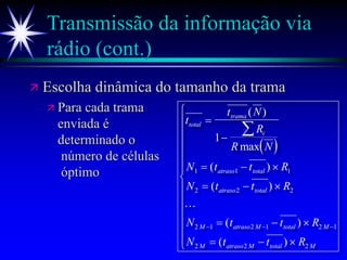 Transmissão da informação via
rádio (cont.)
 Escolha dinâmica do tamanho da trama
 Para cada trama
enviada é
determinado o
número de células
óptimo
 
t
t N
R
R N
N t t R
N t t R
N t t R
N t t R
total
trama
i
atraso total
atraso total
M atraso M total M
M atraso M total M


  
  
  
  















  
( )
max
( )
( )
( )
( )
1
1 1 1
2 2 2
2 1 2 1 2 1
2 2 2

 