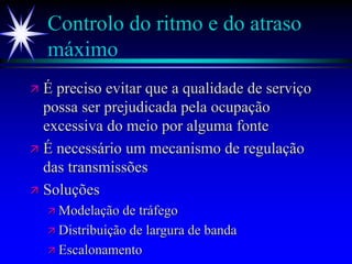 Controlo do ritmo e do atraso
máximo
 É preciso evitar que a qualidade de serviço
possa ser prejudicada pela ocupação
excessiva do meio por alguma fonte
 É necessário um mecanismo de regulação
das transmissões
 Soluções
 Modelação de tráfego
 Distribuição de largura de banda
 Escalonamento
 