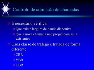 Controlo de admissão de chamadas
 É necessário verificar
 Que existe largura de banda disponível
 Que a nova chamada não prejudicará as já
existentes
 Cada classe de tráfego é tratada de forma
diferente
 CBR
 VBR
 UBR
 