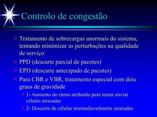 Controlo de congestão
 Tratamento de sobrecargas anormais do sistema,
tentando minimizar as perturbações na qualidade
de serviço
 PPD (descarte parcial de pacotes)
 EPD (descarte antecipado de pacotes)
 Para CBR e VBR, tratamento especial com dois
graus de gravidade
 1- Aumento do ritmo atribuído para tentar enviar
células atrasadas
 2- Descarte de células irremediavelmente atrasadas
 