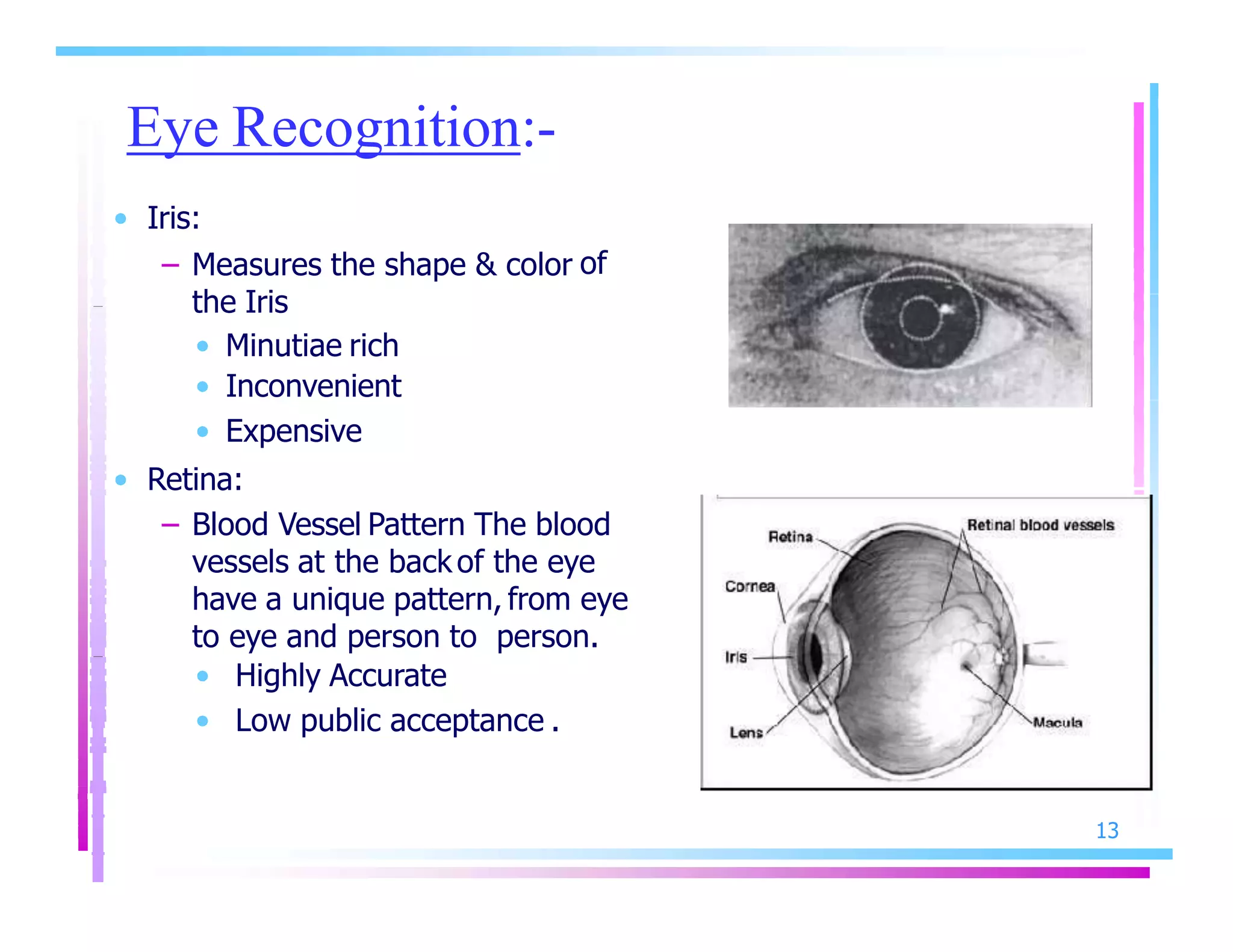 Eye Recognition:-
13
• Iris:
– Measures the shape & color of
the Iris
• Minutiae rich
• Inconvenient
• Expensive
• Retina:
– Blood Vessel Pattern The blood
vessels at the back of the eye
have a unique pattern, from eye
to eye and person to person.
• Highly Accurate
• Low public acceptance .
 