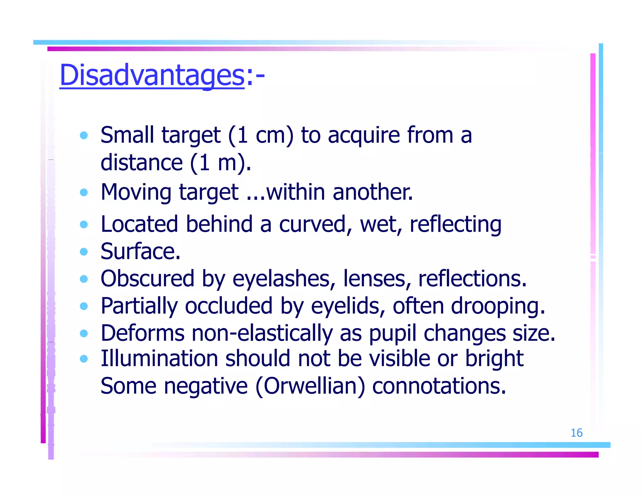 Disadvantages:-
16
• Small target (1 cm) to acquire from a
distance (1 m).
• Moving target ...within another.
• Located behind a curved, wet, reflecting
• Surface.
• Obscured by eyelashes, lenses, reflections.
• Partially occluded by eyelids, often drooping.
• Deforms non-elastically as pupil changes size.
• Illumination should not be visible or bright
Some negative (Orwellian) connotations.
 