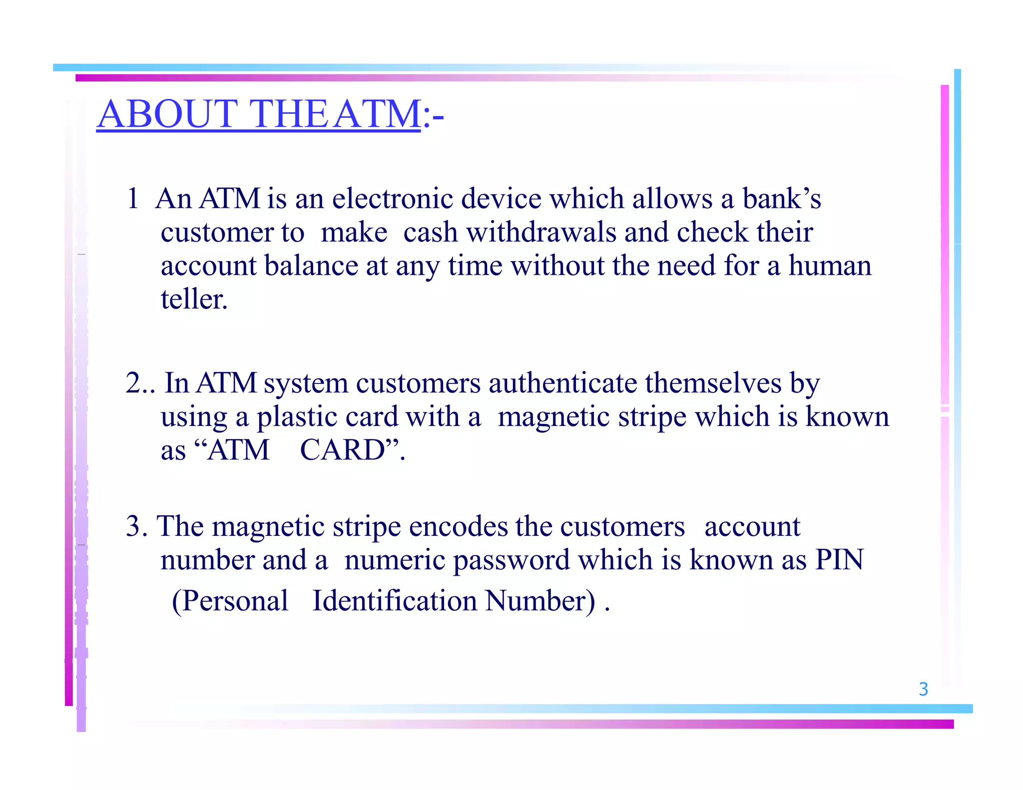 ABOUT THEATM:-
3
1 An ATM is an electronic device which allows a bank’s
customer to make cash withdrawals and check their
account balance at any time without the need for a human
teller.
2.. In ATM system customers authenticate themselves by
using a plastic card with a magnetic stripe which is known
as “ATM CARD”.
3. The magnetic stripe encodes the customers account
number and a numeric password which is known as PIN
(Personal Identification Number) .
 