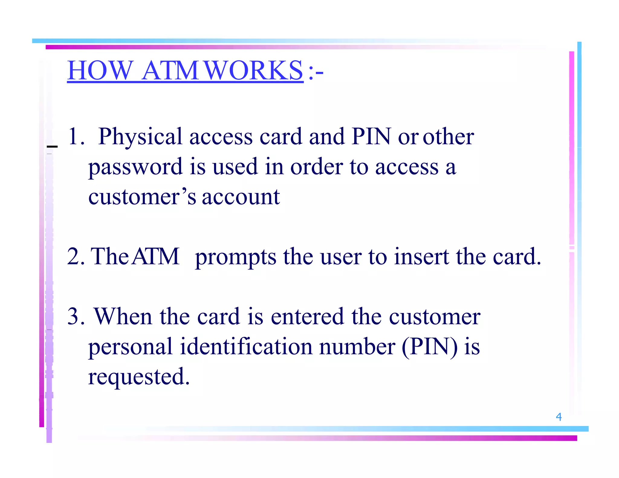 HOW ATMWORKS:-
4
1. Physical access card and PIN or other
password is used in order to access a
customer’s account
2. TheATM prompts the user to insert the card.
3. When the card is entered the customer
personal identification number (PIN) is
requested.
 