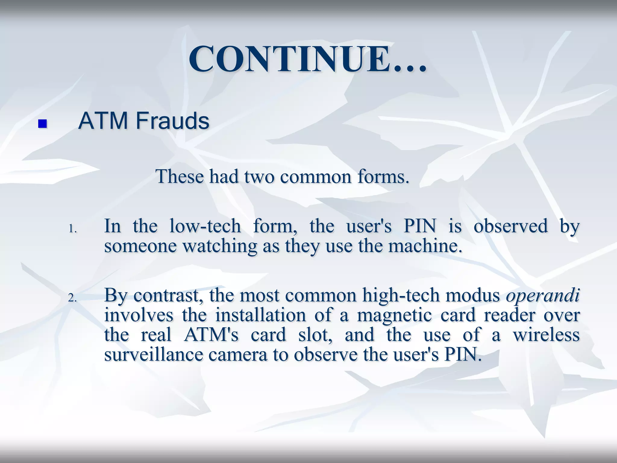 CONTINUE…
 ATM Frauds
These had two common forms.
1. In the low-tech form, the user's PIN is observed by
someone watching as they use the machine.
2. By contrast, the most common high-tech modus operandi
involves the installation of a magnetic card reader over
the real ATM's card slot, and the use of a wireless
surveillance camera to observe the user's PIN.
 