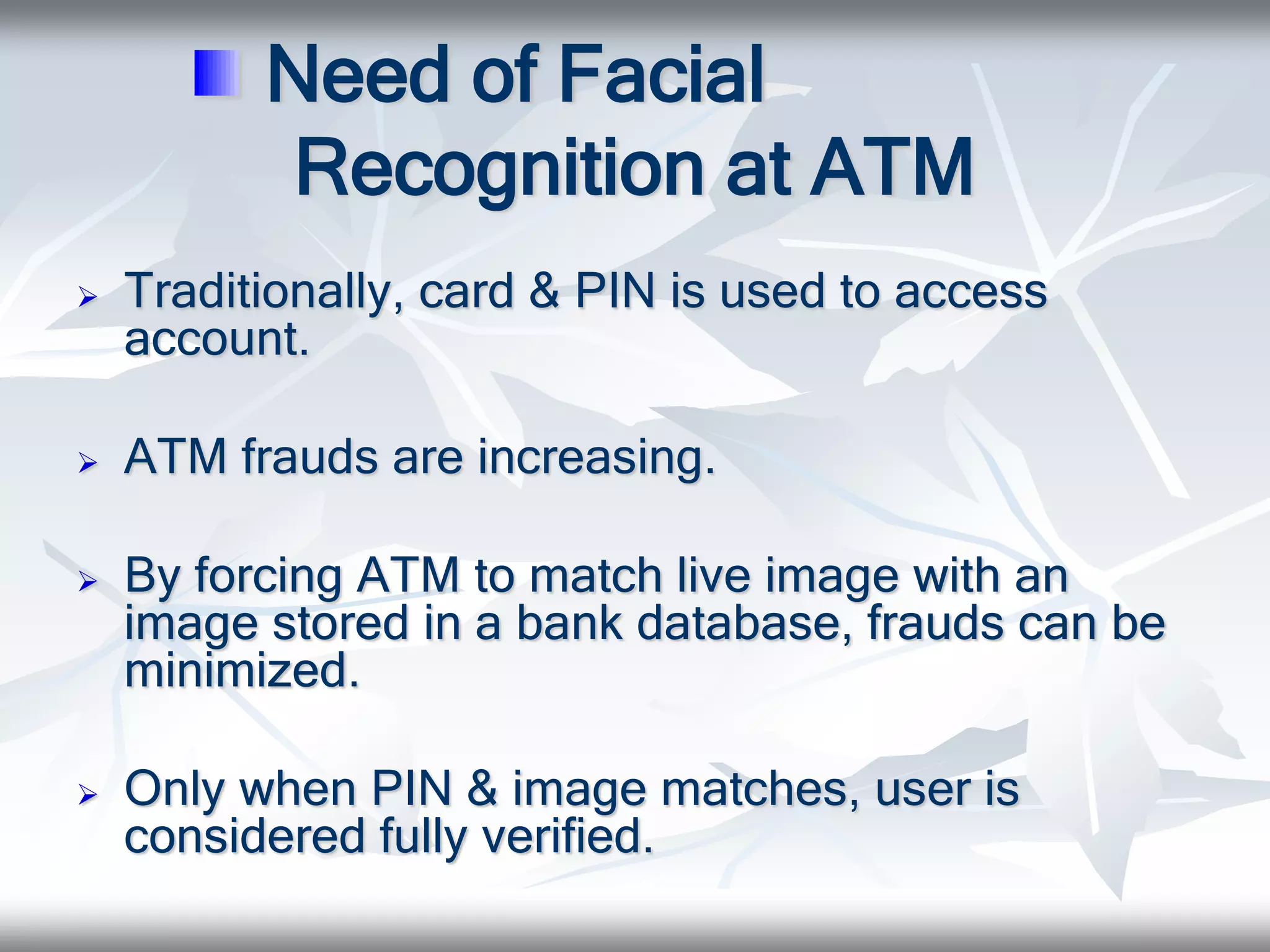 Need of Facial
Recognition at ATM
 Traditionally, card & PIN is used to access
account.
 ATM frauds are increasing.
 By forcing ATM to match live image with an
image stored in a bank database, frauds can be
minimized.
 Only when PIN & image matches, user is
considered fully verified.
 