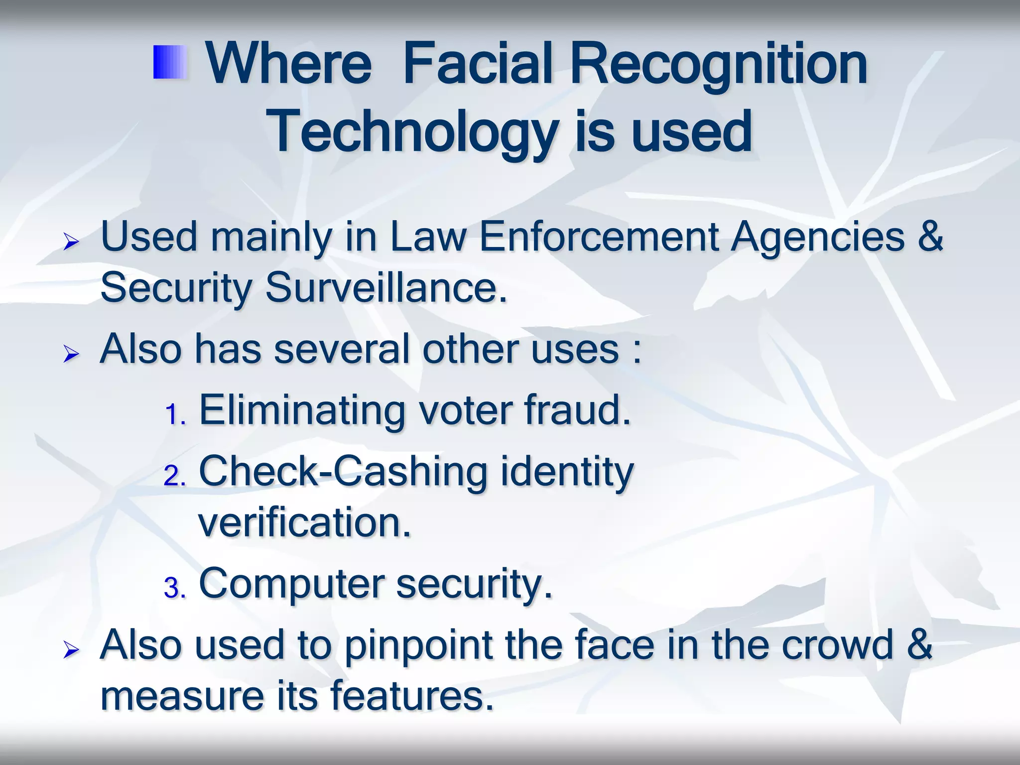 Where Facial Recognition
Technology is used
 Used mainly in Law Enforcement Agencies &
Security Surveillance.
 Also has several other uses :
1. Eliminating voter fraud.
2. Check-Cashing identity
verification.
3. Computer security.
 Also used to pinpoint the face in the crowd &
measure its features.
 