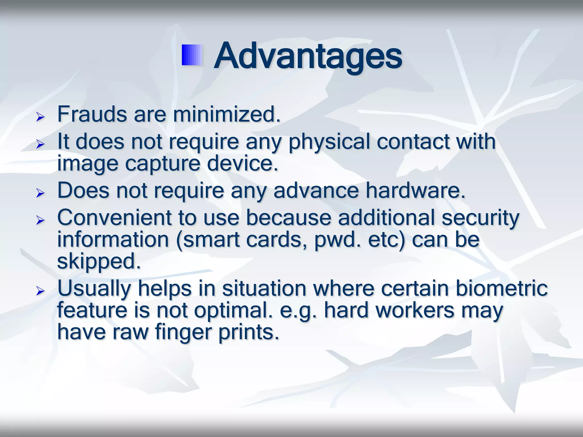 Advantages
 Frauds are minimized.
 It does not require any physical contact with
image capture device.
 Does not require any advance hardware.
 Convenient to use because additional security
information (smart cards, pwd. etc) can be
skipped.
 Usually helps in situation where certain biometric
feature is not optimal. e.g. hard workers may
have raw finger prints.
 