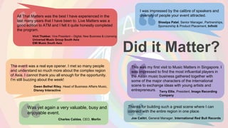Did it Matter?
All That Matters was the best I have experienced in the
last many years that I have been to. Live Matters was a
good edition to ATM and I felt it quite honestly completed
the program.
Vinit Thakkar, Vice President – Digital, New Business & Licensing
Universal Music Group South Asia
EMI Music South Asia
Gwen Bethel Riley, Head of Business Affairs Music,
Disney Interactive
I was impressed by the calibre of speakers and
diversity of people your event attracted.
Sheelpa Patel, Senior Manager, Partnerships,
Sponsorship & Product Placement, Infiniti
Was yet again a very valuable, busy and
enjoyable event.
Charles Caldas, CEO, Merlin
Terry Ellis, President, Imago Recording
Company
Joe Calitri, General Manager, International Red Bull Records
Thanks for building such a great scene where I can
connect with the entire region in one place.
The event was a real eye opener. I met so many people
and understand so much more about the complex region
of Asia. I cannot thank you all enough for the opportunity.
I'm still buzzing about the week!
This was my first visit to Music Matters in Singapore. I
was impressed to find the most influential players in
the Asian music business gathered together with
some of the major characters of the international
scene to exchange ideas with young artists and
entrepreneurs.
 